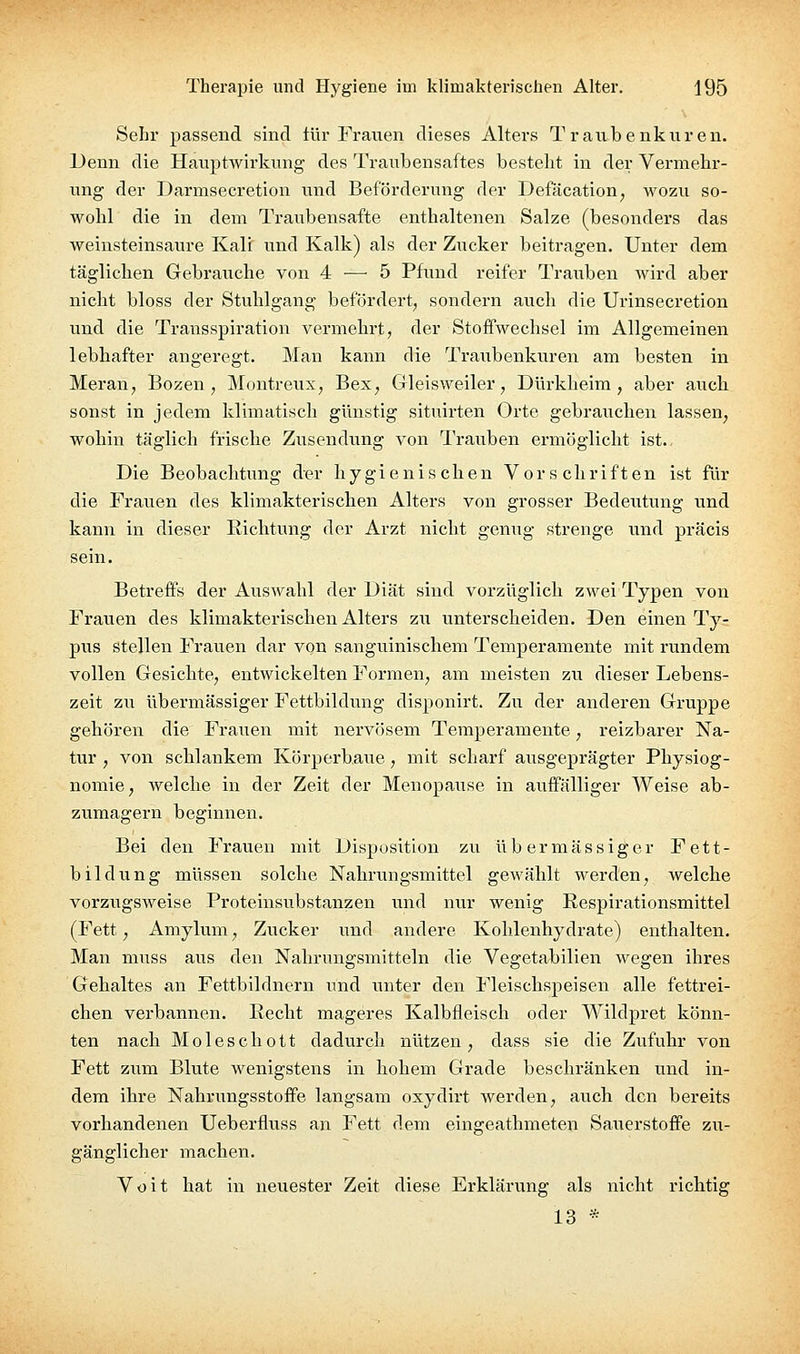 Sehr passend sind tür Frauen dieses Alters T r aiibenkuren. Denn die Hauptwirkimg des Traubensaftes besteht in der Vermehr- ung der Darmsecretion und Beförderung der Defäcation, wozu so- wohl die in dem Traubensafte enthaltenen Salze (besonders das weinsteinsaure Kali und Kalk) als der Zucker beitragen. Unter dem täglichen Gebrauche von 4 — 5 Pfund reifer Trauben wird aber nicht bloss der Stuhlgang befördert, sondern auch die Urinsecretion und die Transspiration vermehrt, der Stoffwechsel im Allgemeinen lebhafter angeregt. Man kann die Traubenkuren am besten in Meran, Bozen, Montreux, Bex, Gleisweiler, Dürkheim , aber auch sonst in jedem klimatisch günstig situirten Orte gebrauchen lassen, wohin täglich frische Zusendung von Trauben ermöglicht ist.. Die Beobachtung der hygienischen Vorschriften ist für die Frauen des klimakterischen Alters von grosser Bedeiitung und kann in dieser Eichtung der Arzt nicht genug strenge und präcis sein. Betreffs der Auswahl der Diät sind vorzüglich zwei Typen von Frauen des kliiaiaktei'ischen Alters zu unterscheiden. Den einen Ty- pus stellen Frauen dar von sanguinischem Temperamente mit rundem vollen Gesichte, entwickelten Formen, am meisten zu dieser Lebens- zeit zu übermässiger Fettbildung disponirt. Zu der anderen Gruppe gehören die Frauen mit nervösem Temperamente, reizbarer Na- tur , von schlankem Körperbaite, mit scharf ausgeprägter Physiog- nomie, welche in der Zeit der Menopause in auffälliger Weise ab- zumagern beginnen. Bei den Frauen mit Disposition zu übermässiger Fett- bildung müssen solche Nahrungsmittel gewählt werden, welche vorzugsweise Proteinsiibstanzen und nur wenig Respirationsmittel (Fett, Amylum, Zucker und andere Kohlenhydrate) enthalten. Man muss aus den Nahrungsmitteln die Vegetabilien wegen ihres Gehaltes an Fettbildnern und unter den Fleischspeisen alle fettrei- chen verbannen. Recht mageres Kalbfleisch oder Wildpret könn- ten nach Moleschott dadurch nützen, dass sie die Zufuhr von Fett zixm Blute wenigstens in hohem Grade beschränken und in- dem ihre Nahrungsstoffe langsam oxydirt werden, auch den bereits vorhandenen Ueberfluss an Fett dem eingeathmeten Sauerstoffe zu- ffänelicher machen. to Voit hat in neuester Zeit diese Erklärvmg als nicht richtig 13 *