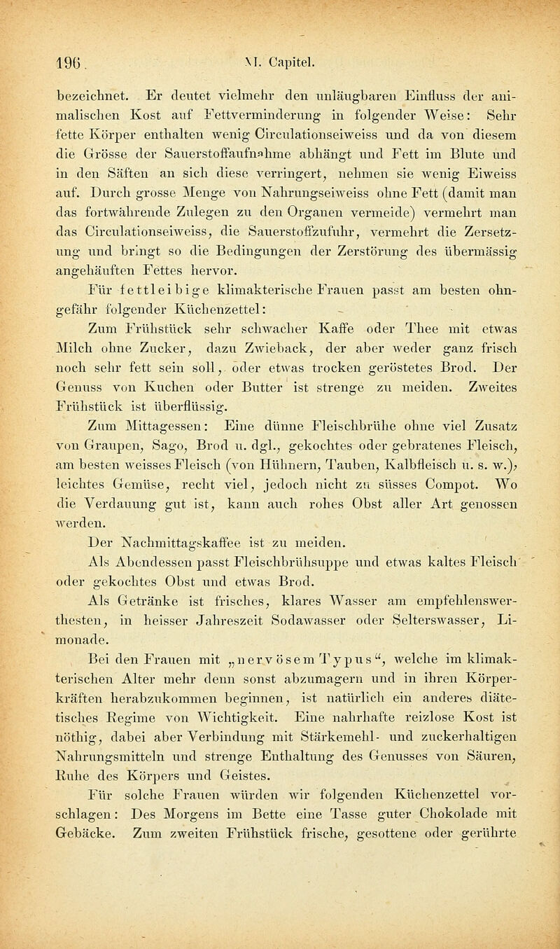 19(3, M. Capitel. bezeichnet. Er deutet vielmehr den unlängbaren Einfluss der ani- malischen Kost auf Eettverminderung in folgender Weise: Sehr fette Körper enthalten wenig Circulationseiweiss und da von diesem die Grösse der Sauerstoffaufnahme abhängt und Fett im Blute und in den Säften an sich diese verringert, nehmen sie wenig Eiweiss auf. Durch grosse Menge von Nahrungseiweiss ohne Fett (damit man das fortwährende Zulegen zu den Organen vermeide) vermehrt man das Circulationseiweiss, die Sauerstoffzufuhr, vermehrt die Zersetz- ung und bringt so die Bedingungen der Zerstörung des übermässig angehäuften Fettes hervor. Für fettleibige klimakterische Frauen passt am besten ohn- gefähr folgender Küchenzettel: Zum Frühstück sehr sclnvacher Kaffe oder Thee mit etwas Milch ohne Zucker, dazu Zwieback, der aber weder ganz frisch noch sehr fett sein soll, oder etwas trocken geröstetes Brod. Der Genuss von Kuchen oder Butter ist strenge zu meiden. Zweites Frühstück ist überflüssig. Zum Mittagessen: Eine dünne Fleischbrühe ohne viel Zusatz von Graupen, Sago, Brod u. dgl., gekochtes oder gebratenes Fleisch, am besten weisses Fleisch (von Hühnern, Tauben, Kalbfleisch u. s. w.); leichtes Gemüse, recht viel, jedoch nicht zu süsses Compot. Wo die Verdauung gut ist, kann avich rohes Obst aller Art genossen werden. Der Nachmittagskaffee ist zu meiden. Als Abendessen passt Fleischbrühsuppe vind etwas kaltes Fleisch' oder gekochtes Obst imd etwas Brod. Als Getränke ist frisches, klares Wasser am empfehlenswer- thesten, in heisser Jahreszeit Sodawasser oder Selterswasser, Li- monade. Bei den Frauen mit „ n e r v ö s e m 1' y p u s , welche im klimak- terischen Alter mehr denn sonst abzumagern und in ihren Körper- kräften herabzukommen beginnen, ist natürlich ein anderes diäte- tisches Regime von Wichtigkeit. Eine nahrhafte reizlose Kost ist nöthig, dabei aber Verbindtmg mit Stärkemehl- und zxTckerhaltigen Nahrungsmitteln und strenge Enthaltung des Geiausses von Säuren, Ruhe des Körpers und Geistes. Für solche Frauen würden wir folgenden Küchenzettel vor- schlagen : Des Morgens im Bette eine Tasse guter Chokolade mit Gebäcke. Zum zweiten Frühstück frische, gesottene oder gerührte