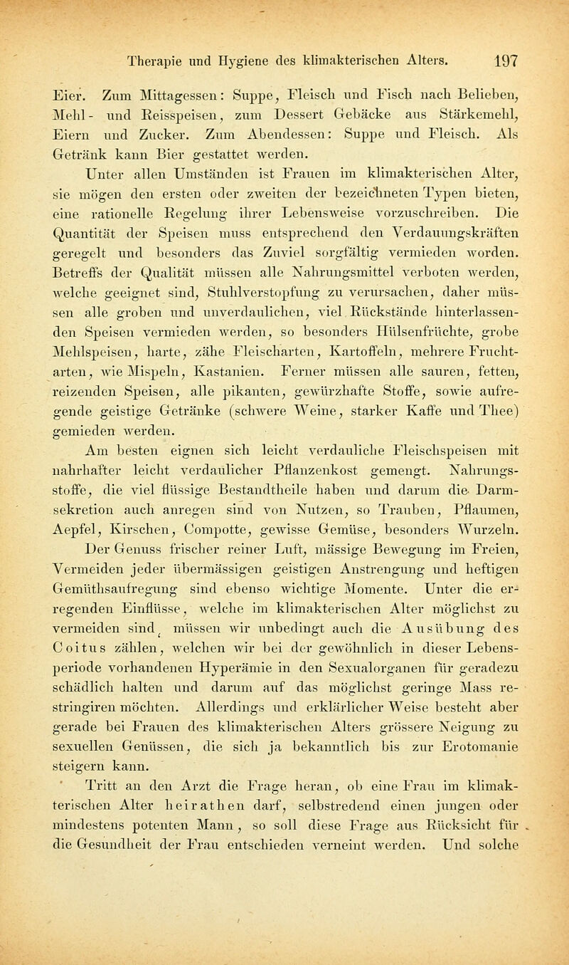 Eier. Zum Mittagessen: Suppe, Fleiscli und Fisch nach Belieben, Mehl - und Eeisspeisen, zum Dessert Gebäcke aus Stärkemehl, Eiern und Zucker. Zum Abendessen: Suppe und Fleisch. Als Getränk kann Bier gestattet werden. Unter allen Umständen ist Frauen im klimakterischen Alter, sie mögen den ersten oder zweiten der bezeiclineten Typen bieten, eine rationelle Eegelung ihrer Lebensweise vorzuschreiben. Die Quantität der Speisen muss entsprechend den Verdauungskräften geregelt und besonders das Zuviel sorgfältig vermieden worden. Betreffs der Qualität müssen alle Nahrungsmittel verboten werden, welche geeignet sind, Stuhl Verstopfung zu verursachen, daher müs- sen alle groben und unverdaulichen, viel Rückstände hinterlassen- den Speisen vermieden werden, so besonders Hülsenfrüchte, grobe Mehlspeisen, harte, zähe Fleischarten, Kartoffeln, mehrere Frucht- arten, wie Mispeln, Kastanien. Ferner müssen alle sauren, fetten, reizenden Speisen, alle pikanten, gewürzhafte Stoffe, sowie aufre- gende geistige Getränke (schwere Weine, starker Kaffe und Tliee) gemieden werden. Am besten eignen sich leicht verdauliche Fleischspeisen mit nahrhafter leicht verdaulicher Pflanzenkost gemengt. Nahrungs- stoffe, die viel flüssige Bestandtheile haben und darum die- Darm- sekretion auch anregen sind von Nutzen, so Trauben, Pflaumen, Aepfel, Kirschen, Compotte, gewisse Gemüse, besonders Wurzeln. Der Genuss frischer reiner Luft, massige Bewegung im Freien, Vermeiden jeder übermässigen geistigen Anstrengung und heftigen Gemüthsaufregung sind ebenso wichtige Momente. Unter die er- regenden Einflüsse, welche im klimakterischen Alter möglichst zu vermeiden sind^ müssen wir unbedingt auch die Ausübung des Coitus zählen, welchen wir bei der gewöhnlich in dieser Lebens- periode vorhandenen Hyperämie in den Sexvialorganen für geradezu schädlich halten und darum auf das möglichst geringe Mass re- stringiren möchten. Allerdings und erklärlicher Weise besteht aber gerade bei Fravien des klimakterischen Alters grössere Neigung zu sexuellen Genüssen, die sich ja bekanntlich bis zur Erotomanie steigern kann. Tritt an den Arzt die Frage heran, ob eine Frau im klimak- terischen Alter heirathen darf, selbstredend einen jungen oder mindestens potenten Mann , so soll diese Frage aus Rücksicht für die Gesundheit der Frau entschieden verneint werden. Und solche