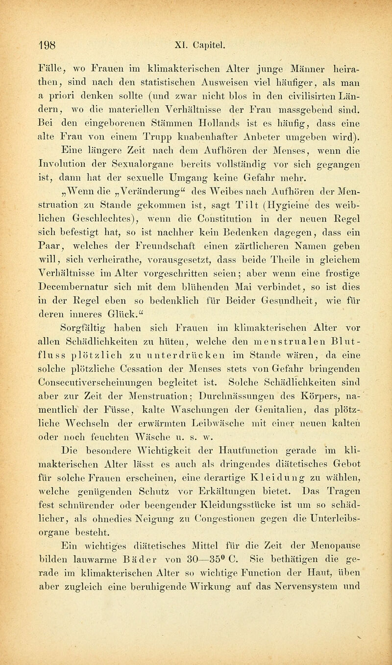 Fälle j wo Frauen im klimakterischen Alter junge Männer heira- then, sind nacli den statistischen Ausweisen viel häufiger^ als man a priori denken sollte (und zwar nicht blos in den civilisirten Län- dern ^ wo die materiellen Verhältnisse der Frau massgebend sind. Bei den eingeborenen Stämmen Hollands ist es häufig, dass eine alte Frau von einem Trupp knabenhafter Anbeter umgeben wird). Eine längere Zeit nach dem Aufhören der Menses, wenn die Involution der Sexualorgane bereits vollständig vor sich gegangen ist, dann hat der sexuelle Umgang keine Gefahr mehr. „Wenn die „Veränderung des Weibes nach Aufhören der Men- struation zu Stande gekommen ist, sagt Tilt (Hygieine des weib- lichen Geschlechtes), wenn die Constitution in der nevien Regel sich befestigt hat, so ist nachher kein Bedenken dagegen, dass ein Paar, welches der Freundschaft einen zärtlicheren Namen geben will, sich verheirathe, vorausgesetzt, dass beide Theile in gleichem Verhältnisse im Alter vorgeschritten seien; aber wenn eine frostige Decembernatur sich mit dem blühenden Mai verbindet, so ist dies in der Regel eben so bedenklich für Beider Gesundheit, wie für deren inneres Glück. Sorgfältig haben sich Frauen im klimakterischen Alter vor allen Schädlichkeiten zii hüten, welche den menstrualen Blut- fluss plötzlich zu unterdrücken im Stande wären, da eine solche plötzliche Cessation der Menses stets von Gefahr bringenden Consecutiverscheinungen begleitet ist. Solche Schädlichkeiten sind aber zur Zeit der Menstruation; Durchnässungen des Körpers, na- mentlich der Füsse, kalte Waschungen der Genitalien, das plötz- liche Wechseln der erwärmten Leibwäsche mit einer neuen kalten oder noch feuchten Wäsche u. s. w. Die besondere Wichtigkeit der Hautfunction gerade im kli- makterischen Alter lässt es auch als dringendes diätetisches Gebot für solche Frauen erscheinen, eine derartige Kleidung zu wählen, welche genügenden Schlitz vor Erkältungen bietet. Das Tragen fest schnürender oder beengender Kleidungsstücke ist um so schäd- licher, als ohnedies Neigung zu Congestionen gegen die Unterleibs- organe besteht. Ein wichtiges diätetisches Mittel für die Zeit der Menopause bilden lauwarme Bäder von 30—35''C. Sie bethätigen die ge- rade im klimakterischen Alter so wichtige Function der Haut, üben aber zugleich eine beruhigende Wirkung auf das Nervensystem und