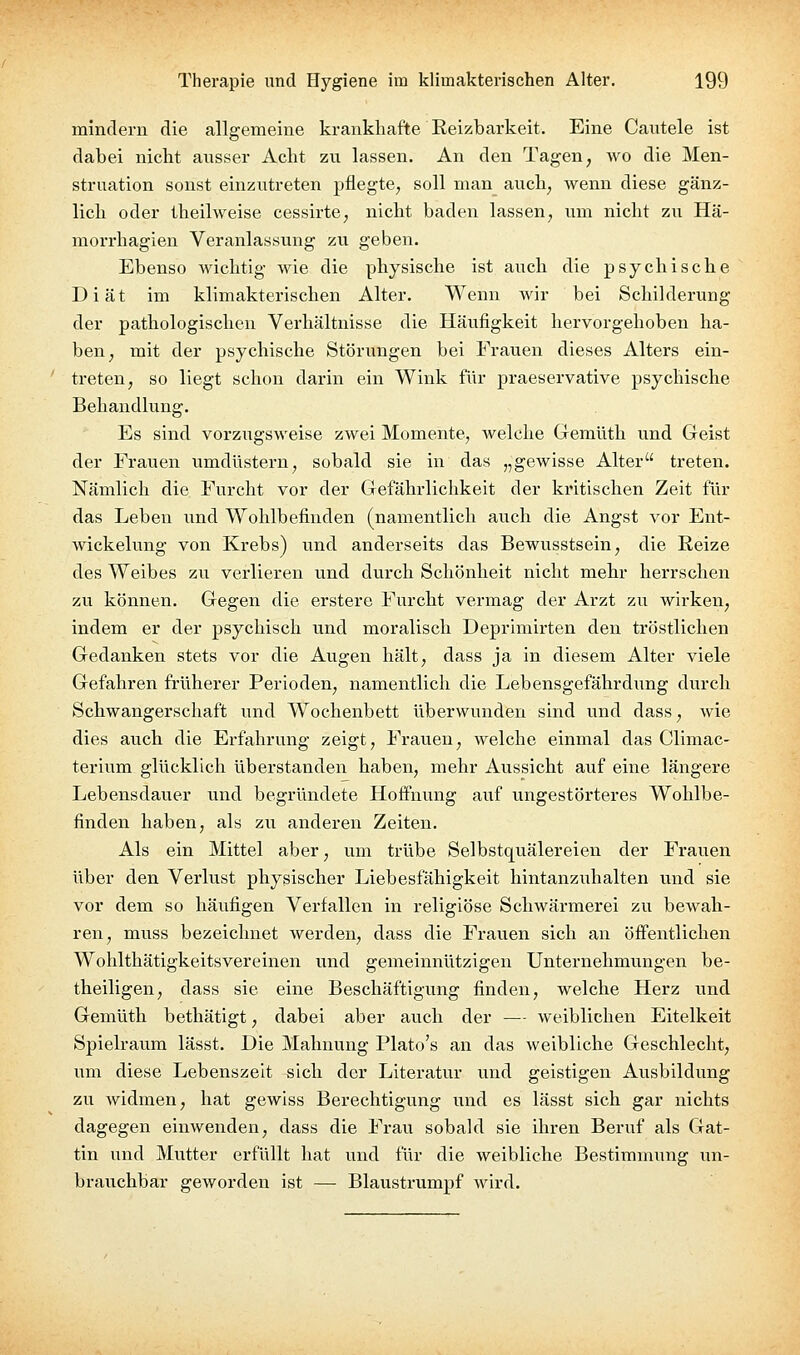 mindern die allgemeine krankhafte Reizbarkeit. Eine Cautele ist dabei nicht ansser Acht zu lassen. An den Tagen, wo die Men- struation sonst einzutreten pflegte, soll man auch, wenn diese gänz- lich oder iheilweise cessirte, nicht baden lassen, um nicht zu Hä- morrhagien Veranlassung zu geben. Ebenso wichtig wie die physische ist auch die psychische Diät im klimakterischen Alter. Wenn wir bei Schilderung der pathologischen Verhältnisse die Häufigkeit hervorgehoben ha- ben, mit der psychische Störungen bei Frauen dieses Alters ein- treten, so liegt schon darin ein Wink für praeservative psychische Behandlung. Es sind vorzugsweise zwei Momente, welche Gemüth und Geist der Frauen umdüstern, sobald sie in das „gewisse Alter treten. Nämlich die Furcht vor der Gefährlichkeit der kritischen Zeit für das Leben und Wohlbefinden (namentlich auch die Angst vor Ent- Avickelung von Krebs) und anderseits das Bewusstsein, die Reize des Weibes zu verlieren und durch Schönheit nicht mehr herrschen zu können. Gegen die erstere Furcht vermag der Arzt zu wirken, indem er der psychisch und moralisch Deprimirten den tröstlichen Gedanken stets vor die Augen hält, dass ja in diesem Alter viele Gefahren früherer Perioden, namentlich die Lebensgefährdung durch Schwangerschaft und Wochenbett überwunden sind und dass, wie dies auch die Erfahrung zeigt, Fravien, welche einmal das Climac- terium glücklich überstanden haben, mehr Aussicht auf eine längere Lebensdauer und begründete Hoffnung auf ungestörteres Wohlbe- finden haben, als zu anderen Zeiten. Als ein Mittel aber, um trübe Selbstquälereien der Frauen über den Verlust physischer Liebesfähigkeit hintanzuhalten vmd sie vor dem so häufigen Verfallen in religiöse Schwärmerei zu bewah- ren, muss bezeichnet werden, dass die Frauen sich an öffentlichen Wohlthätigkeitsvereinen und gemeinnützigen Unternehmungen be- theiligen, dass sie eine Beschäftigung finden, welche Herz und Gemüth bethätigt, dabei aber auch der — weiblichen Eitelkeit Spielraum lässt. Die Mahnung Plato's an das weibliche Geschlecht, um diese Lebenszelt sich der Literatur und geistigen Ausbildimg zu widmen, hat gewiss Berechtigung und es lässt sich gar nichts dagegen einwenden, dass die Frau sobald sie ihren Beruf als Gat- tin und Mutter erfüllt hat und für die weibliche Bestimmung un- brauchbar geworden ist — Blaustrumpf wird.
