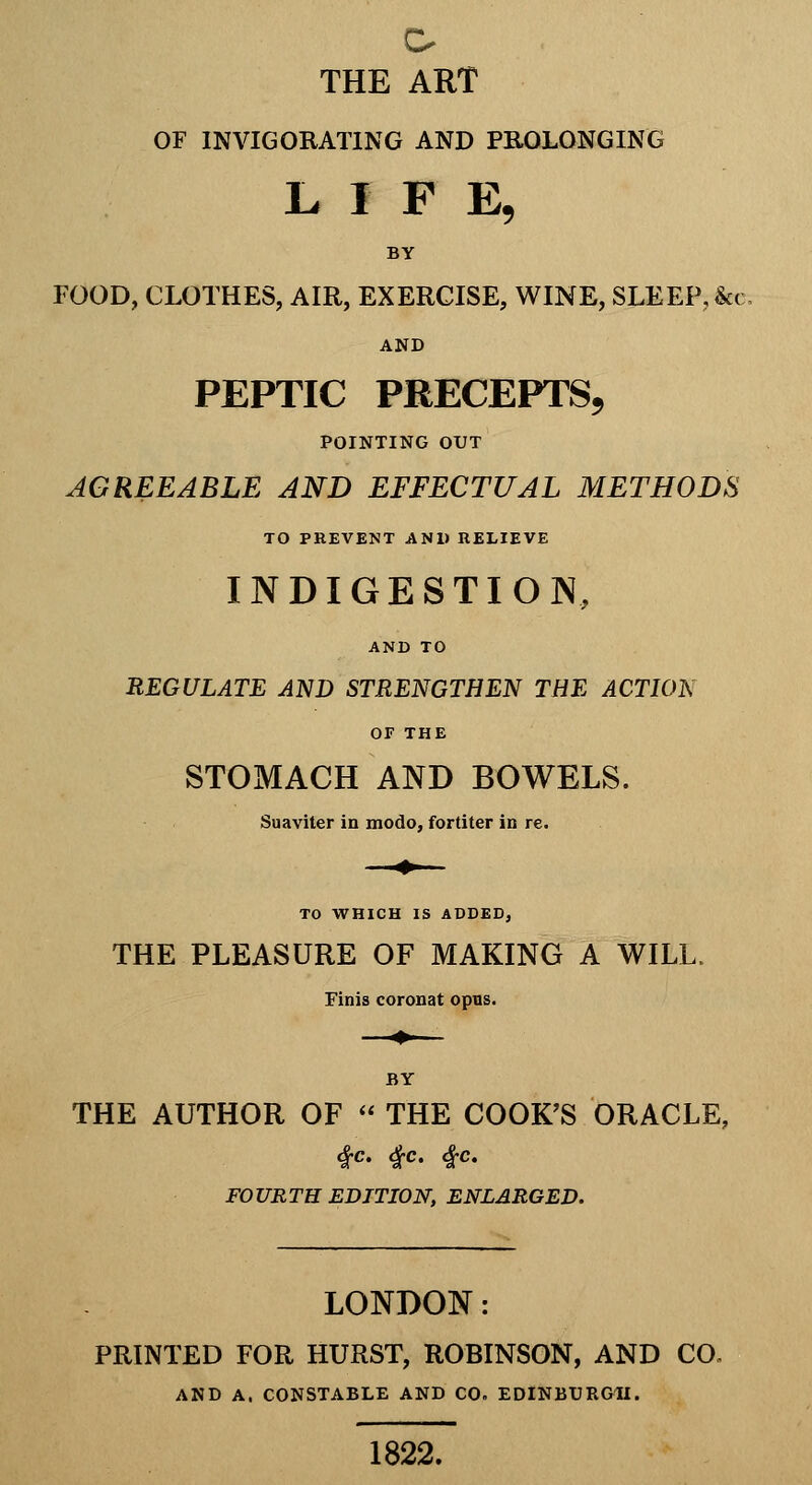 THE ART OF INVIGORATING AND PROLONGING L I F E, BY FOOD, CLOTHES, AIR, EXERCISE, WINE, SLEEP, &( AND PEPTIC PRECEPTS, POINTING OUT AGREEABLE AND EFFECTUAL METHODS TO PREVENT AND RELIEVE INDIGESTION, AND TO REGULATE AND STRENGTHEN THE ACTION OF THE STOMACH AND BOWELS. Suaviter in modo, fortiter in re. TO WHICH IS ADDEDj THE PLEASURE OF MAKING A WILL. Finis coronat opus. BY THE AUTHOR OF  THE COOK'S ORACLE, 4^C. 4;C. ic FOURTH EDITION, ENLARGED. LONDON: PRINTED FOR HURST, ROBINSON, AND CO. AND A. CONSTABLE AND CO. EDINBURGH. 1822.