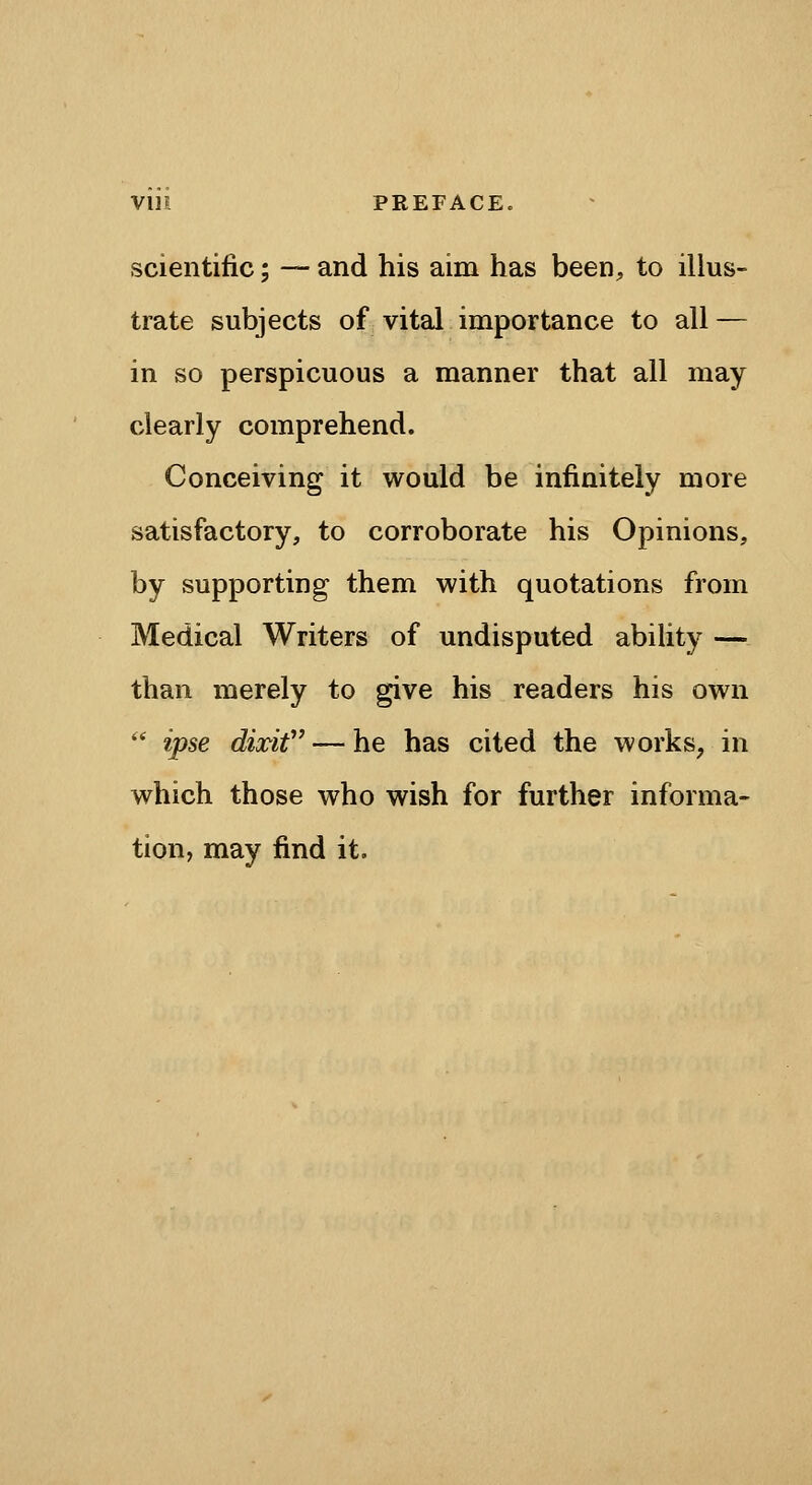 VUl PREFACE. scientific; — and his aim has been, to illus- trate subjects of vital importance to all — in so perspicuous a manner that all may clearly comprehend. Conceiving it would be infinitely more satisfactory, to corroborate his Opinions, by supporting them with quotations from Medical Writers of undisputed abihty — than merely to give his readers his own '* ipse dixit — he has cited the works, in which those who wish for further informa- tion, may find it.