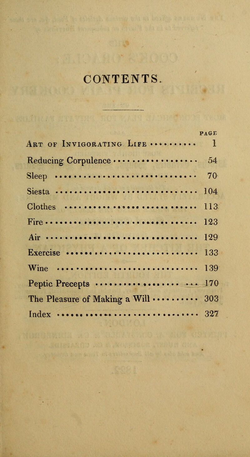 CONTENTS, PAGE Art of Invigorating Life»»»» 1 Reducing Corpulence • 54 Sleep • 70 Siesta • 104 Clothes »•• 113 Fire 123 Air • 129 Exercise 133 Wine 139 Peptic Precepts 170 The Pleasure of Making a Will 303 Index - 327