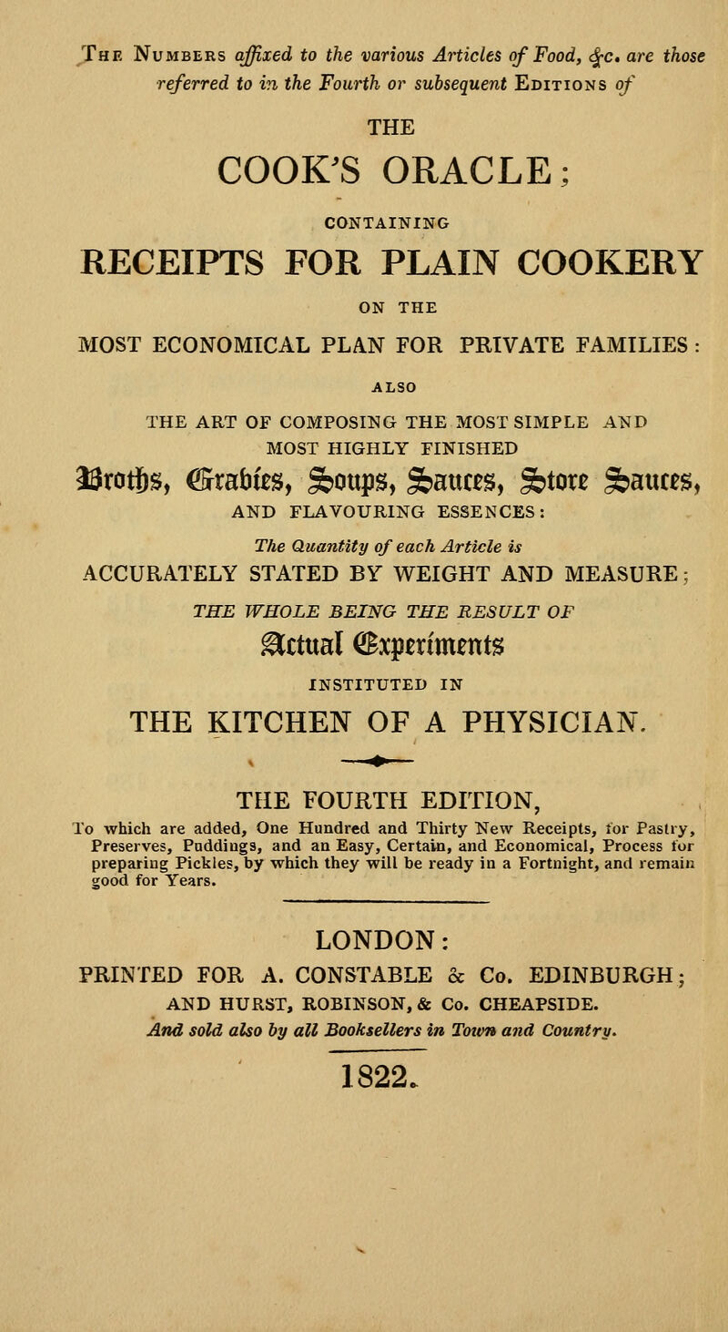 The Numbers affixed to the various Articles of Food, <^c, are those referred to in the Fourth or subsequent Editions of THE COOK^S ORACLE; CONTAINING RECEIPTS FOR PLAIN COOKERY ON THE MOST ECONOMICAL PLAN FOR PRIVATE FAMILIES : THE ART OF COMPOSING THE MOST SIMPLE AND MOST HIGHLY FINISHED I3rcrtjs, €3rrat)ies, Sboups, S>atU£S, Sbtou S»a«ces, AND FLAVOURING ESSENCES: The Quantity of each Article is ACCURATELY STATED BY WEIGHT AND MEASURE; THE WHOLE BEING THE RESULT OF Actual Experiments INSTITUTED IN THE KITCHEN OF A PHYSICIAN. THE FOURTH EDITION, To which are added. One Hundred and Thirty New Receipts, lor Pastry, Preserves, Puddings, and an Easy, Certain, and Economical, Process tor preparing Pickles, by which they will be ready in a Fortnight, and remain good for Years. LONDON: PRINTED FOR A. CONSTABLE & Co. EDINBURGH AND HURST, ROBINSON, & Co. CHEAPSIDE. And sold also by all Booksellers in Totvn and Country. 1822.