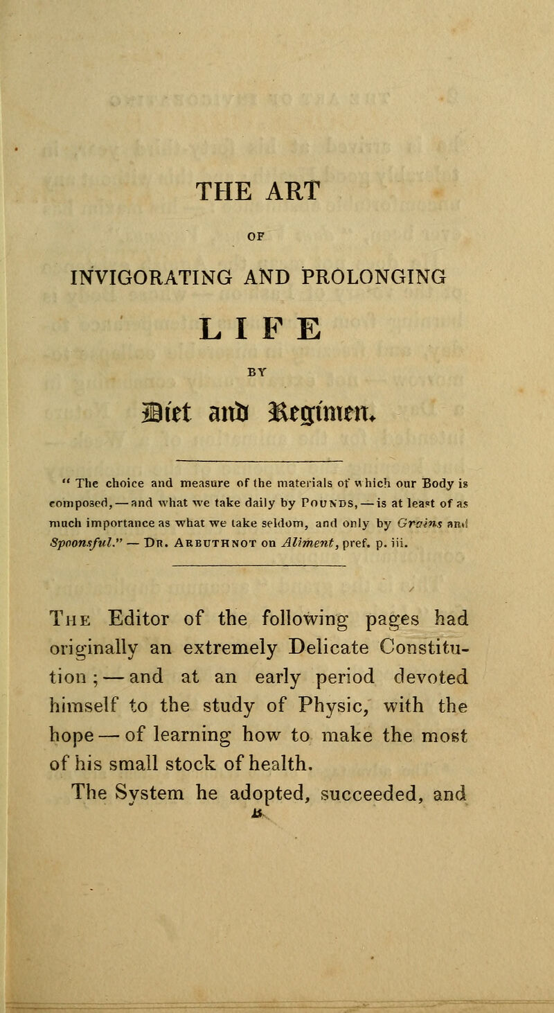 THE ART OF INVIGORATING AND PROLONGING LIFE BY Mitt aitb Eesimem  The choice and measure of the materials ot w hich our Body it composed, — and what we take daily by Pounds, —is at leaf^t of as much importance as what we lake seldom, and only by Grains an«! Spoonsful. — Dr. Arbuthnot on Aliment, pref. p. iii. The Editor of the following pages had originally an extremely Delicate Constitu- tion ;— and at an early period devoted himself to the study of Physic, with the hope — of learning how to make the most of his small stock of health. The System he adopted, succeeded, and