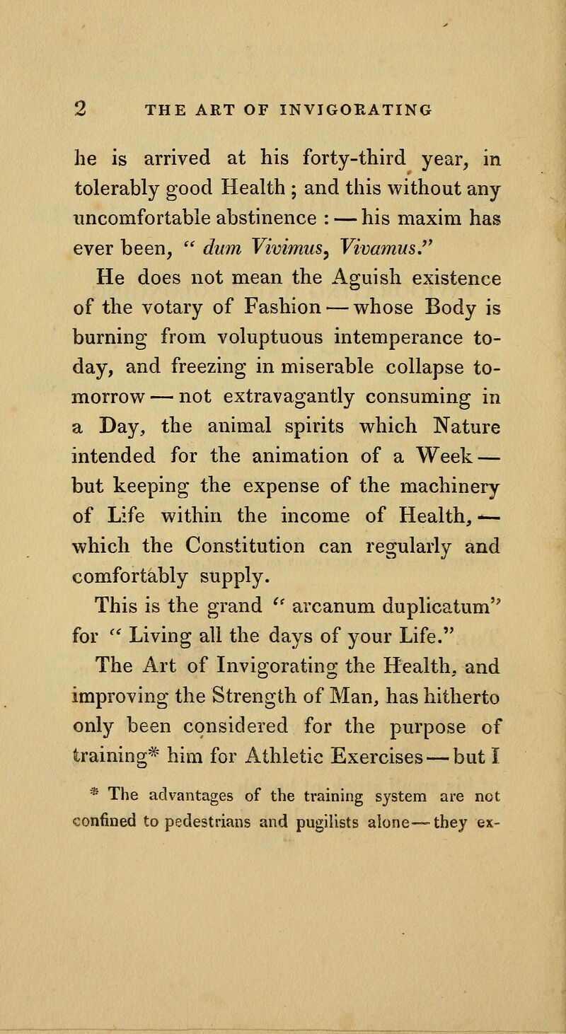he is arrived at his forty-third year, in tolerably good Health ; and this without any uncomfortable abstinence : — his maxim has ever been, dum Vivimus^ VivamusJ' He does not mean the Aguish existence of the votary of Fashion — whose Body is burning from voluptuous intemperance to- day, and freezing in miserable collapse to- morrow— not extravagantly consuming in a Day, the animal spirits which Nature intended for the animation of a Week — but keeping the expense of the machinery of Life within the income of Health, ^- which the Constitution can regularly and comfortably supply. This is the grand ^' arcanum duplicatum for Living all the days of your Life. The Art of Invigorating the Health, and improving the Strength of Man, has hitherto only been considered for the purpose of training^ him for Athletic Exercises — but I * The advantages of the training system are not confiiied to pedestrians and pugilists alone™ they ex-