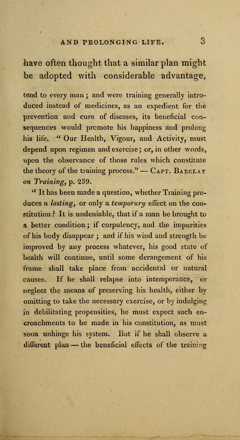 have often thought that a similar plan might be adopted with considerable advantage, tend to every man; and were training generally intro- duced instead of medicines, as an expedient for the prevention and cure of diseases, its beneficial con- sequences would promote his happiness and prolong his life.  Our Health, Vigour, and Activity, must depend upon regimen and exercise; or, in other words, upon the observance of those rules which constitute the theory of the training process. — Capt. Barclay on Trainings p. 239.  It has been made a question, whether Training pro- duces a lastingf or only a. temporary/ effect on the con- stitution f It is undeniable, that if a man be brought to a better condition; if corpulency, and the impurities of his body disappear ; and if his wind and strength be improved by any process whatever, his good state of health will continue, until some derangement of his frame shall take place from accidental or natural causes. If he shall relapse into intemperance, or neglect the means of preserving his health, either by omitting to take the necessary exercise, or by indulging in debilitating propensities, he must expect such en- croachments to be made in his constitution, as must soon unhinge his system. But if he shall observe a different plan — the beneficial effects of the training