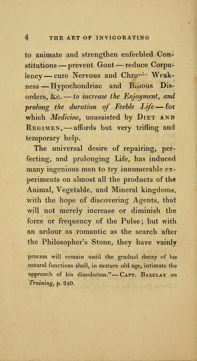 to animate and strengthen enfeebled Con- stitutions— prevent Gout — reduce Corpu- lency— cure Nervous and Chrp--^'- Weak- ness ^-Hypochondriac and Bilious Dis- orders, &c. — to increase the Enjoi/ment, and prolong the duration of Feeble Life — for which Medicine, unassisted by Diet and Regimen, — affords but very trifling and temporary help. The universal desire of repairing, per- fecting, and prolonging Life, has induced many ingenious men to try innumerable ex- periments on almost all the products of th6 Animal, Vegetable, and Mineral kingdoms, with the hope of discovering Agents, that will not merely increase or diminish the force or frequency of the Pulse; but with an ardour as romantic as the search after the Philosopher's Stone, they have vainly process will remain until the gradual decay of his natural functions shall, in mature old age, intimate the approach of his dissolution.—Capt. Barclay on Training, p. 240.