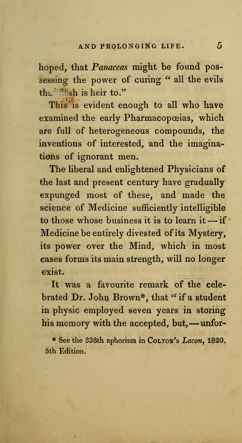 hoped, that Panaceas might be found pos- sessing the power of curing *' all the evils thu'^^shisheir to. This'is evident enough to all who have examined the early Pharmacopoeias, which are full of heterogeneous compounds, the inventions of interested, and the imagina- tions of ignorant men. The liberal and enlightened Physicians of the last and present century have gradually expunged most of these, and made the science of Medicine sufficiently intelligible to those whose business it is to learn it — if Medicine be entirely divested of its Mystery, its power over the Mind, which in most cases forms its main strength, will no longer exist. It w^as a favourite remark of the cele- brated Dr. John Brown^, that'' if a student in physic employed seven years in storing his memory with the accepted, but,—unfor- * See the 338th aphorism in Colton's Lacon, 1820. 5th Edition.