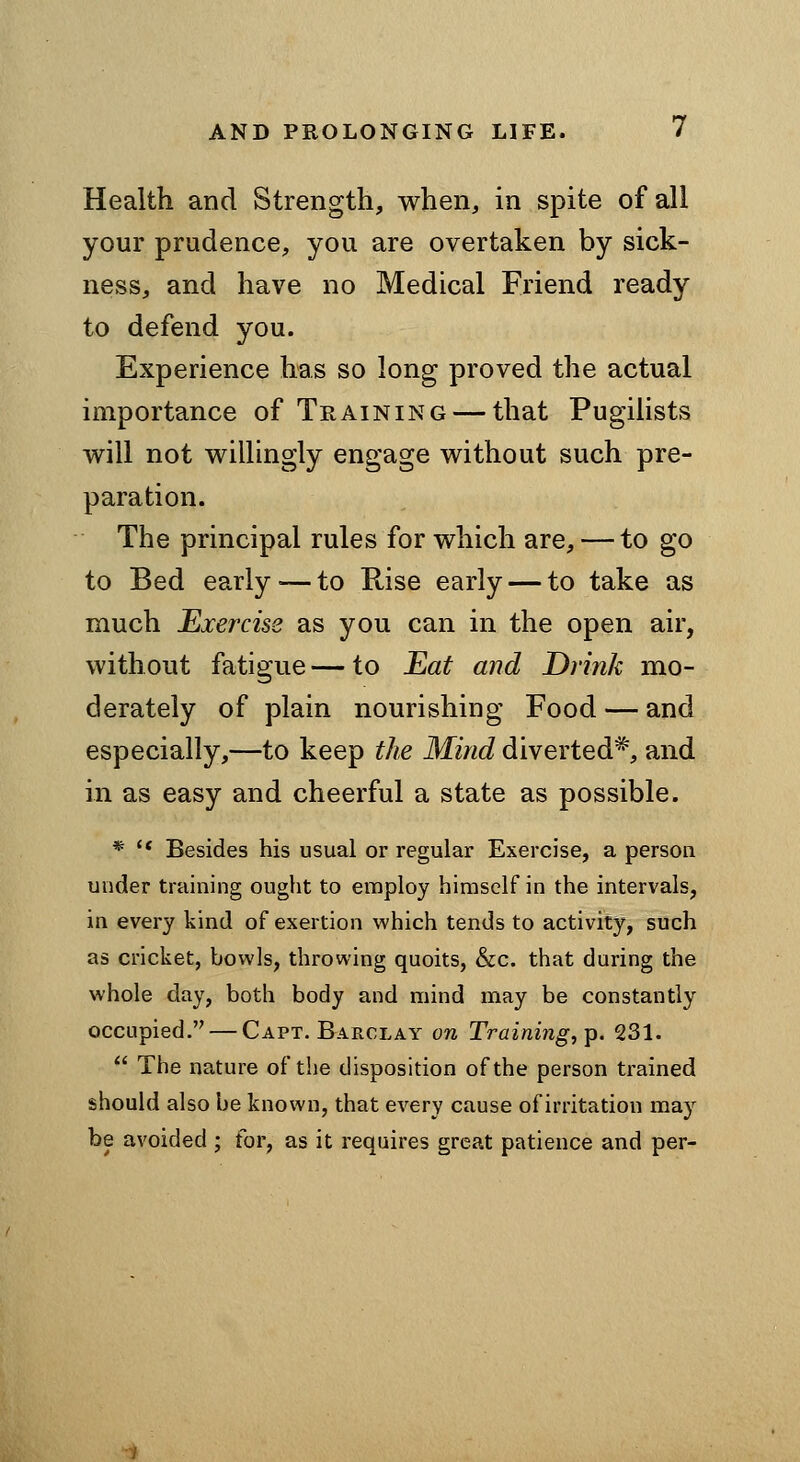 Health and Strength, when, in spite of all your prudence, you are overtaken by sick- ness, and have no Medical Friend ready to defend you. Experience has so long proved the actual importance of Training — that Pugilists will not willingly engage without such pre- paration. The principal rules for which are, — to go to Bed early — to Rise early — to take as much Exercise as you can in the open air, without fatigue — to Eat and Drink mo- derately of plain nourishing Food — and especially,—to keep the Mind diverted*, and in as easy and cheerful a state as possible. * '* Besides his usual or regular Exercise, a person under training ought to employ himself in the intervals, in every kind of exertion which tends to activity, such as cricket, bowls, throwing quoits, &c. that during the whole day, both body and mind may be constantly occupied. — Capt. Barclay on Training,^. 231.  The nature of the disposition of the person trained should also be known, that every cause of irritation may be avoided ; for, as it requires great patience and per-
