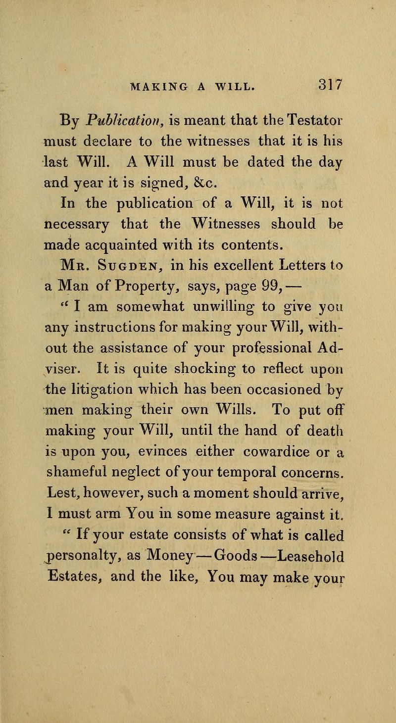 By Puhlicatiori, is meant that the Testator must declare to the witnesses that it is his last Will. A Will must be dated the day and year it is signed, &c. In the publication of a Will, it is not necessary that the Witnesses should be made acquainted with its contents. Mr. Sugden, in his excellent Letters to a Man of Property, says, page 99, — *' I am somewhat unwilling to give you any instructions for making your Will, with- out the assistance of your professional Ad- viser. It is quite shocking to reflect upon the litigation which has been occasioned by men making their own Wills. To put off making your Will, until the hand of death is upon you, evinces either cowardice or a shameful neglect of your temporal concerns. Lest, however, such a moment should arrive, I must arm You in some measure against it. If your estate consists of what is called personalty, as Money — Goods—^Leasehold Estates, and the like. You may make your