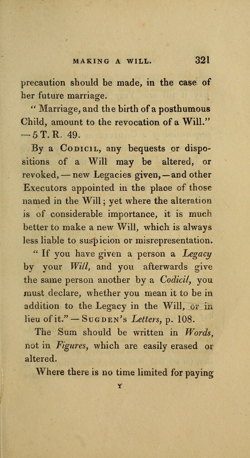 precaution should be made, in the case of her future marriage. Marriage, and the birth of a posthumous Child, amount to the revocation of a Will. — 5T.R. 49. By a Codicil, any bequests or dispo- sitions of a Will may be altered, or revoked, — new Legacies given, —and other Executors appointed in the place of those named in the Will; yet where the alteration is of considerable importance, it is much better to make a new Will, which is always less liable to suspicion or misrepresentation. If you have given a person a Legact/ by your Will, and you afterwards give the same person another by a Codicilj you must declare, whether you mean it to be in addition to the Legacy in the Will, or in lieu of it. — Sugden's Letters, p. 108. The Sum should be written in Words, not in Figures, which are easily erased or altered. AVhere there is no time limited for paying