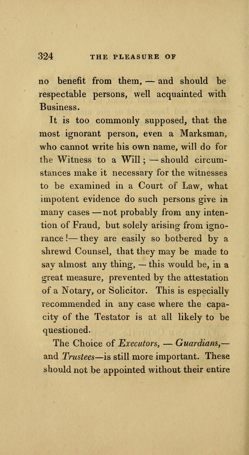 no benefit from them, — and should be respectable persons, well acquainted with Business. It is too commonly supposed, that the most ignorant person, even a Marksman, who cannot write his own name, will do for the Witness to a Will; — should circum- stances make it necessary for the witnesses to be examined in a Court of Law, what impotent evidence do such persons give in many cases —not probably from any inten- tion of Fraud, but solely arising from igno- rance !— they are easily so bothered by a shrewd Counsel, that they may be made to say almost any thing, — this would be, in a great measure, prevented by the attestation of a Notary, or Solicitor. This is especially recommended in any case where the capa- city of the Testator is at all likely to be questioned. The Choice of Executors, — Guardians,— and Trustees—is still more important. These should not be appointed without their entire