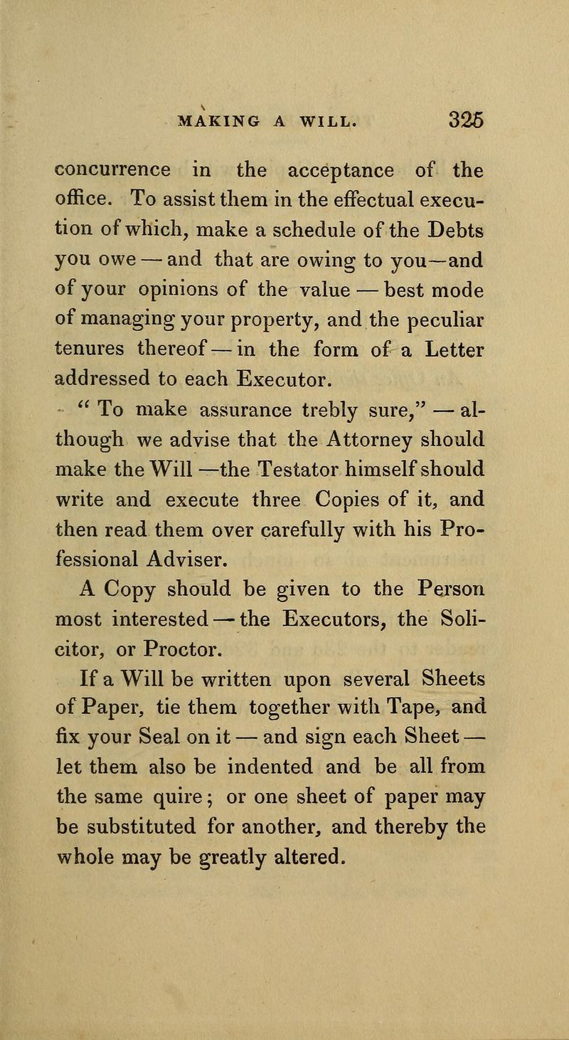 concurrence in the acceptance of the office. To assist them in the effectual execu- tion of which, make a schedule of the Debts you owe — and that are owing to you—and of your opinions of the value — best mode of managing your property, and the peculiar tenures thereof — in the form of a Letter addressed to each Executor. To make assurance trebly sure, — al- though we advise that the Attorney should make the Will —the Testator himself should write and execute three Copies of it, and then read them over carefully with his Pro- fessional Adviser. A Copy should be given to the Person most interested — the Executors, the Soli- citor, or Proctor. If a Will be written upon several Sheets of Paper, tie them together with Tape, and fix your Seal on it — and sign each Sheet — let them also be indented and be all from the same quire; or one sheet of paper may be substituted for another, and thereby the whole may be greatly altered.