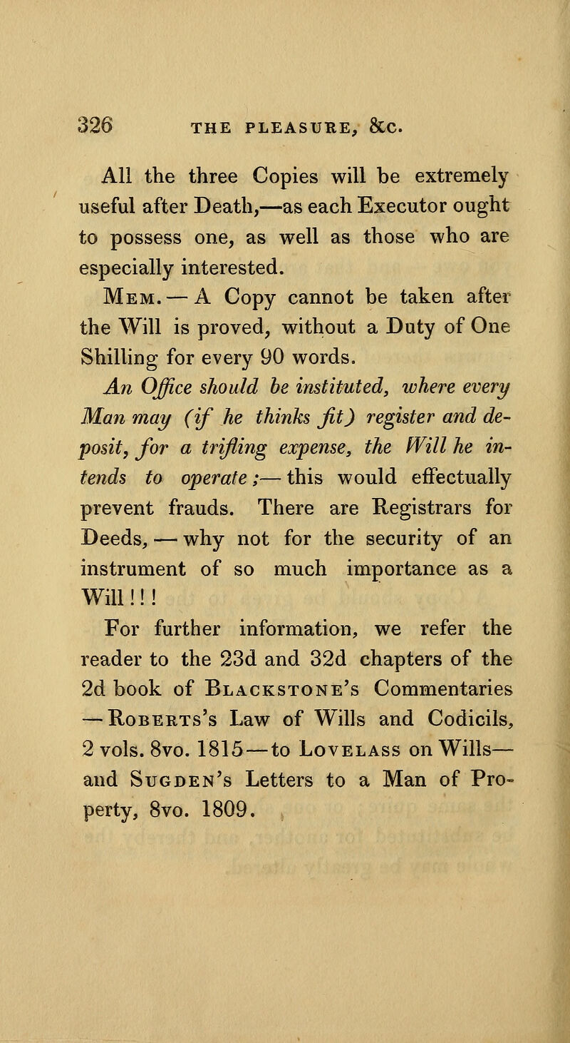 All the three Copies will be extremely useful after Death,—as each Executor ought to possess one, as well as those who are especially interested. Mem. — A Copy cannot be taken after the Will is proved, without a Duty of One Shilling for every 90 words. An Office should he instituted, ivhere every Man may (if he thinks jit) register and de- posit, for a trifling expense, the Will he in- tends to operate;—this would effectually prevent frauds. There are Registrars for Deeds, — why not for the security of an instrument of so much importance as a Will!!! For further information, we refer the reader to the 23d and 32d chapters of the 2d book of Blackstone's Commentaries — Roberts's Law of Wills and Codicils, 2 vols. 8vo. 1815—to Lovelass on Wills— and Sugden's Letters to a Man of Pro- perty, Bvo. 1809.