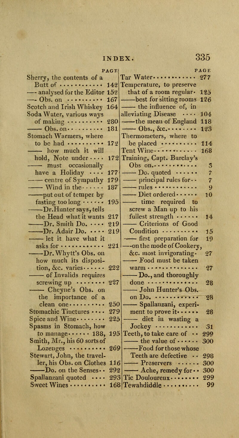 PAGE Sherry, the contents of a Butt of 142 — analysed for the Editor l52 — Obs. on 167 Scotch and Irish Whiskey 164 Soda Water, various ways of making 280 Obs. on.- ■.. 181 Stomach AVarmers, where to be had 172 liow much it will hold, Note under 172 must occasional!}^ have a Holiday • • • • 177 centre of Sympathy 179 Wind in the 187 put out of temper by fasting too long 195 Dr.Hunter says, tells the Head what it wants 217 Dr. Smith Do. 219 Dr. Adair Do. 219 let it have what it asks for Dr. Whytt's Obs. on how much its disposi- tion, &;c. varies of Invalids requires screwing up Cheyne's Obs. on the importance of a clean one Stomachic Tinctures • • •. Spice and Wine 225 Spasms in Stomach, how to manage 188, 195 Smith, Mr., his 60 sorts of Lozenges 269 Stewart, John, the travel ler, his Obs. on Clothes 116 Do. on the Senses. • 292 Spallanzani quoted . • •. 293 Sweet Wines 168 114 168 PAGE Tar Water 277 Temperature, to preserve that of a room regular. 125 —best for sitting rooms 126 — the influence of, in alleviating Disease • • • • 104 the mean of England 118 ■Obs., &c. 123 Thermometers, where to be placed • Tent Wine Training, Capt. Barclay's Obs on. Do. quoted principal rules for- • rules Diet ordered time required to screw a Man up to his fullest strength Criterions of Good Condition • • first preparation for 2211 on the mode of Cookery, &c. most invigorating. • Food must be taken warm . ♦ • 17 Do., and thoroughly done 28 John Hunter's Obs. on Do. 28 Spallanzani, experi- ment to prove it 28 diet in wasting a Jockey 31 Teeth, to take care of • • 299 the value of 300 Food for those whose Teeth are defective . • 298 Preservers 300 Ache, remedy for • • 300 Tic Douloureux 299 Tewahdiddle 99 227 250 279 14 27