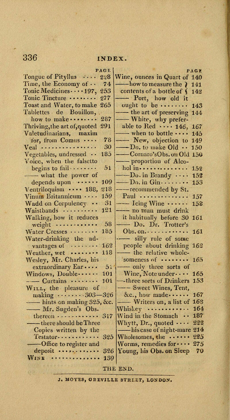 PAGE Tongue of Pit3?llu8 •■ • • • 2'28 Time, the Economy oi' • • 74 Tonic Medicines- • • • 197, 253 Touic Tincture 277 Toast and Water, to make 265 Tablettes de Bouillon, , how to make 287 Thrivingjthe art of,quoted 291 Valetudinarians, maxim for, from Comus • • • • 78 Veal 30 Vegetables, undressed • • 185 Voice, when the falsetto begins to fail • • • 51 what the power of depends upon 109 Ventriloquism •••• 188, 218 Vinum Britannicum ■ • • • l59 Wadd on Corpulencj' • • 31 Waistbands 121 Walking, how it reduces weight 58 Water Cresses 185 Water-drinking the ad- vantages ot 162 Weather, wet 118 Wesley, Mr. Charles, his extraordinary Ear •. • • 51 Windows, Double. • •«• • 101 Curtains 101 Will, the pleasure of making 303—326 hints on making 325, &c. Mr. Sugden's Obs. thereon 317 there should be Three Copies written by the Testator 325 Office to register and deposit ••• ? 326 Wine »... 139 PAGl Wine, ounces in Quart of 140 how to measure the } 141 contents of a bottle of i 142 Port, how old it ought to be 143 the art of preserving 144 White, why prefer^ able to Red 146, 167 when to bottle • •»• 145 New, objection to 149 Do. to make Old • • 150 Cornaro'sObs.onOld 150 proportion of Alco- hol in 152 Do. in Brandy • • • • 152 Do. in Gin-. 153 recommended by St. Paul 157 Icing Wine 153 no man must drink it habitually before 30 161 • Do. D'r. Trotter's Obs. on 161 — silly rule of some people about drinking 162 — the relative whole- someness f>f 165 — only three sorts of Wine, Note under- • •' 165 -three sorts of Drinkers 153 — Sweet Wines, Tent, &c., how made 167 — Writers on, a list of 168 Whiskey 164 Wind in the Stomach • • 187 Whytt, Dr., quoted 222 his case of night-mare 214 Wholesomes, the 225 Worms, remedies for* • • • 275 Young, his Obs. on Sleep 70 THE END. J, MOVES, OEEVILLE STREET, LONDON,