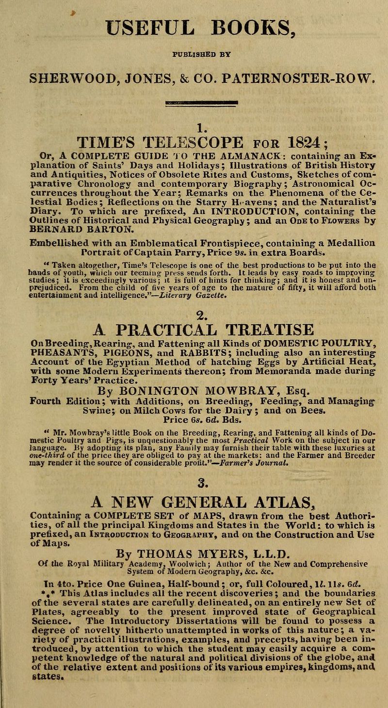 USEFUL BOOKS, FDBLISHED BY SHERWOOD, JONES, & CO. PATERNOSTER-ROW. 1. TIME'S TELESCOPE for 1824; Or, A COMPLETE GUIDE i O THE ALMANACK: containing an Ex- planation of Saints' Days and Holidays; Illustrations of British History and Antiquities, Notices of Obsolete Rites and Customs, Sketches of com- parative Chronology and contemporary Biography; Astronomical Oc- currences throughout the Year; Remarks on the Phenomena of the Ce- lestial Bodies; Reflections on the Starry Ht-avens; and the Naturalist's Diary. To which are prefixed. An INTRODUCTION, containing the Outlines of Historical and Physical Geograi>hy: and an Ode to Flowers by BERNARD BARTON. Embell'ished with an Emblematical Frontispiece, containing a Medallion Portrait of Captain Parry, Price Qs. in extra Boards. '* Taken altof^ether, Time's Telescope is one of the best production* to be put into the bands of youth, which our teeming press sends forth, it leads by easy roads to improving studies; it is exceedingly various; it is full of hints for thinking; and it is honest and un- prejudiced. From the child of five years of age to the mature of fifty, it will afford both eotertaiament and intelligence.—Ziterar^ Gazette. % A PRACTICAL TREATISE On Breeding, Rearing, and Fattening all Kinds of DOMESTIC POULTRY, PHEASANTS, PIGEONS, and RABBITS; including also an interesting Account of the Egyptian Method of hatching Eggs by Artificial Heat, with some Modern Experiments thereon; from Memoranda made during Forty Years' Practice. By BONINGTON MOWBRAY, Esq. Fourth Edition; with Additions, on Breeding, Feeding, and Managing- Swine; on Milch Cows for the Dairy; and on Bees. Price 6*. 6d. Bds. •' Mr. Mowbray's little Book on the Breeding, Rearing, and Fattening all kinds of Do- meetic Poultry and Pigs, is unquestionably the most Practical Work on the subject in our language. By adopting its plan, any Family may furnish their table with these luxuries at one-third of the price they are obliged to pa^ at the markets: and the Farmer and Breeder may render it the source of considerable profit.—Pormer'* Journal, 3. A NEW GENERAL ATLAS, Containing a COMPLETE SET of MAPS, drawn from the best Authori- ties, of all the principal Kingdoms and States in the World: to which is prefixed, an IsxRODOcrioN to Geogr4pht, and on the Construction and Use of Maps. By THOMAS MYERS, L.L.D. Of the Royal Military Academy, Woolwich; Author of the New and Comprehensive System of Modern Geography, &c. &c. In 4to. Price One Guinea, Half-bound; or, full Coloured, \l. 11*. Gd. *,• This Atlas includes all the recent discoveries; and the boundaries of the several states are carefully delineated, on an entirely new Set of Plates, agreeably to the present improved state of Geographical Science. The Introductory Dissertations will be found to possess a degree of novelty hitherto unattempted in works of this nature; a va- riety of practical illustrations, examples, and precepts, having been in- troduced, by attention to which the student may easily acquire a com- petent knowledge of the natural and political divisions of the globe, and of the relative extent and positions of its various empires, kingdoms, and, states.