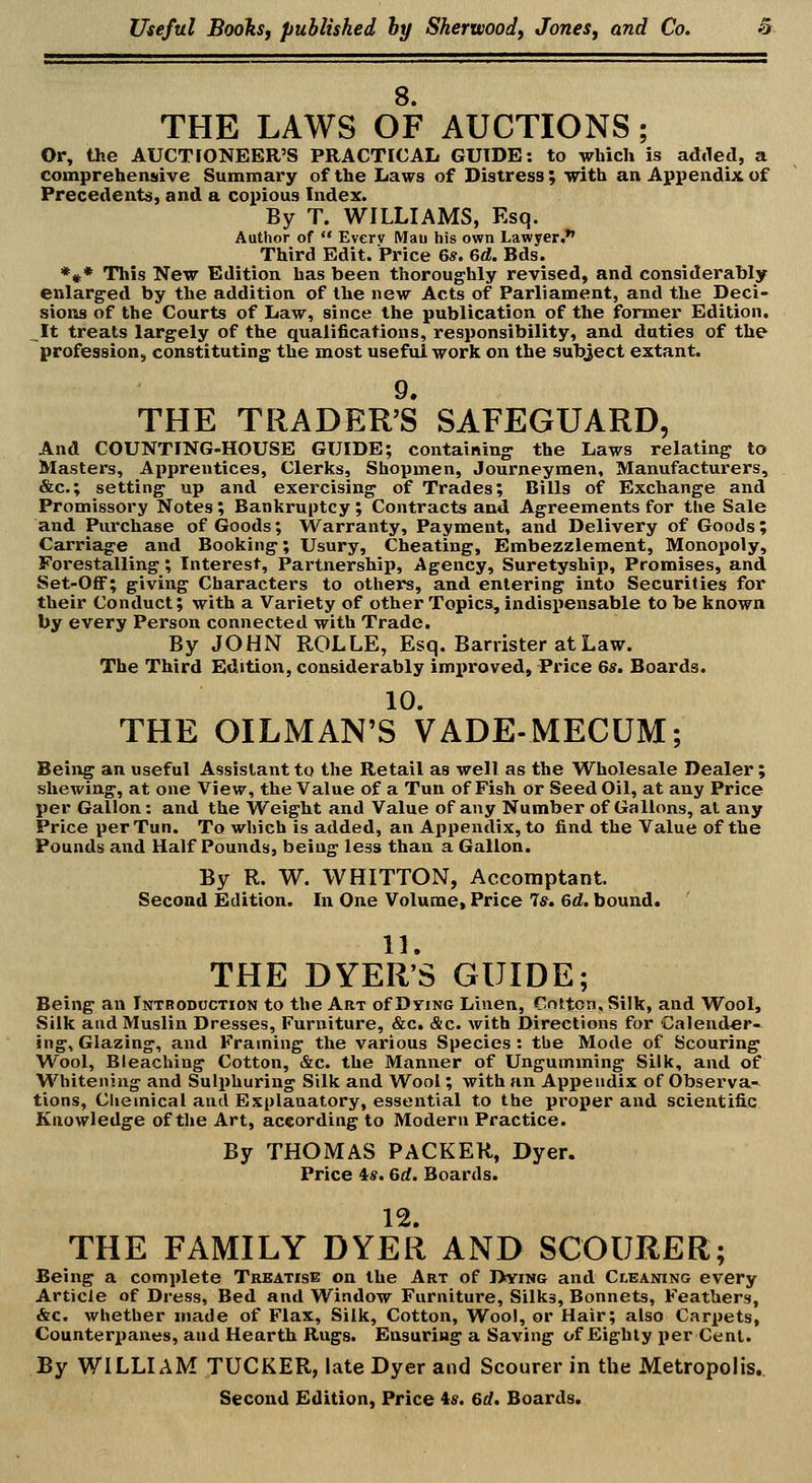 8. THE LAWS OF AUCTIONS; Or, the AUCTFONEER'S PRACTICAL GUIDE: to which is adiled, a comprehensive Summary of the Laws of Distress; with an Appendix of Precedents, and a copious Index. By T. WILLIAMS, Esq. Author of *' Everv Mau his own Lawyer. Third Edit. Price 6*. 6d. Bds. *#* This New Edition has been thoroughly revised, and considerably enlarg'ed by the addition of the new Acts of Parliament, and the Deci- sions of the Courts of Law, since the publication of the former Edition. _^It treats largely of the qualifications, responsibility, and duties of the profession, constituting the most useful work on the subject extant. 9. THE TRADER'S SAFEGUARD, And COUNTING-HOUSE GUIDE; containing the Laws relating to Masters, Apprentices, Clerks, Shopmen, Journeymen, Manufacturers, &c.; setting up and exercising of Trades; Bills of Exchange and Promissory Notes; Bankruptcy ; Contracts and Agreements for the Sale and Purchase of Goods; Warranty, Payment, and Delivery of Goods; Carriage and Booking; Usury, Cheating, Embezzlement, Monopoly, Forestalling; Interest, Partnership, Agency, Suretyship, Promises, and Set-OflF; giving Characters to others, and entering into Securities for their Conduct; with a Variety of other Topics, indispensable to be known by every Person connected with Trade. By JOHN ROLLE, Esq. Barrister at Law. The Third Edition, considerably improved, Price 6*. Boards. 10. THE OILMAN'S VADE-MECUM; Being an useful Assistant to the Retail as well as the Wholesale Dealer; shewing, at one View, the Value of a Tun of Fish or Seed Oil, at any Price per Gallon: and the Weight and Value of any Number of Gallons, at any Price per Tun. To which is added, an Appendix, to find the Value of the Pounds and Half Pounds, being less than a Gallon. By R. W. WHITTON, Accomptant. Second Edition. In One Volume, Price 7s, 6d. bound. 11. THE DYER'S GUIDE; Being an Introduction to the Art of Dying Linen, Cotton, Silk, and Wool, Silk and Muslin Dresses, Furniture, &c. &c. with Directions for Calender- ing, Glazing, and Framing the various Species : the Mode of Scouring Wool, Bleaching Cotton, &c. the Manner of Ungumming Silk, and of Whitening and Sulphuring Silk and Wool; with an Appendix of Observa- tions, Chemical and Explanatory, essential to the proper and scientific Knowledge of the Art, according to Modern Practice. By THOMAS PACKER, Dyer. Price is. 6d. Boards. 12. THE FAMILY DYER AND SCOURER; Being a complete Treatise on the Art of Dying and CtEANiNG every Article of Dress, Bed and Window Furniture, Silks, Bonnets, Feathers, &c. whether made of Flax, Silk, Cotton, Woo!, or Hair; also Carpets, Counterpanes, and Hearth Rugs. Ensuring a Saving of Eighty per Cent. By WILLIAM TUCKER, late Dyer and Scourer in the Metropolis.. Second Edition, Price 4s. 6d. Boards,