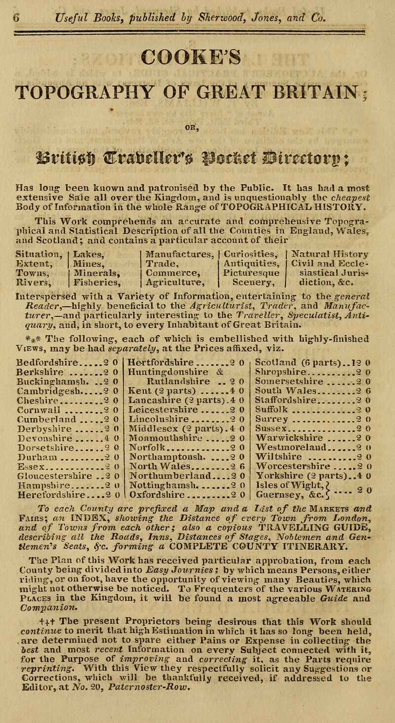 COOKE'S TOPOGRAPHY OF GREAT BRITAIN; OK, Has loii^ been known and patronised by the Public. It has had a most extensive Sale all over the King'dom, and is unquestionably the cheapest Body of Information in the whole Range of TOPOGRAPHICAL HISTORY. This Work comprehends an arcurate and comprehensive Topogra- phical and Slatistical Description of all the Counties in England, Wales, am] Scotland; and contains a particular account of their Situation, [ I/akes, Extent, I Mines, Towns, I Minerals, Rivers, | Fisheries, I Manufactures, | Curiosities, I Trade, I Antiquities, [ Commerce, Picturesque I Agriculture, \ Scenery, TCatural History Civil and Eccle- siastical Juris- diction, &c. Interspersed Avith a Variety of Information, entertaining to the general Reader,—highly beneficial to the Agriculturist, Trader, and Manufac- turer,—ax\A iJarticularly interesting to the Traveller, Speculatist, Anti- quary, and, in short, to every Inhabitant of Great Britain. *** The following, each of which is embellished with highly-finished Views, may be had separately, at the Prices affixed, viz. Bedfordshire 2 0 Berkshire % 0 Buckinghamsh. ..S 0 Cambridgesh 9 0 Cheshire 9 0 Cornwall 9 0 Cumberland 2 0 Derbyshire 9 0 Devonshire 4 0 Dorsetshire 9 0 Durham 9 0 Essex -2 0 Gloucestershire ..2 0 Hampshire 2 t) Herefordshire... .2 0 Hertfordshire 2 0 Huntingdonshire & Rutlandshire ..2 0 Kent (9 parts) ..4 0 Lancashire (9 parts).* 0 Leicestershire 2 0 Lincolnshire 9 0 Middlesex (2 parts).! 0 Monmouthshire 2 0 T«.'orfolk 2 0 Wortharaptoush. 2 0 North Wales 2 6 Northumberland 2 0 TSToltiughamsh 2 0 Oxfordshii-e 2 0 Scotland (6 parts).. 19 0 Shropshire 2 0 Somersetshire 3 0 South Wales 2 G Staffordshire 2 0 Suffolk ....9 0 Surrey 9 0 Sussex 2 0 Warwickshire 2 0 Westmoi'elaud 9 <» Wiltshire 9 0 Worcestershire 2 () Yorkshire (2 parts)..* 0 Isles of Wight,? ^ Guernsey, &c.^  To each County are prefixed a Map and a last of the Markets and Fairs; an INDEX, showing the Distance of every Town from London, and of Towns from each other; also a copious TRAVELLING GUIDE, describinsr all the Roads, Inns, Distances of Stages, Noblemen and Gen- tlemen's Seats, ^'c. forming a COMPLETE COUNTY ITINERARY. The Plan of this Work has received particular approbation, from each CouTity being divided into Easy Journies ; by which means Persons, eitlier riding, or on foot, have the oppoi'tunity of viewing many Beauties, which might not othei'wise be noticed. To Frequenters of the various Watering- places in the Kingdom, it will be found a most agreeable Guide and Compa,nio7i. t+t The present Proprietors being desirous that this Work should continue to merit that high Estimation in which it has so long been held, ,ai'e determined not to spare either Pains or Expense in collecting the best and most recent Information on every Subject connected with it, for the Purpose of improving and correcting it, as the Parts require reprinting. With this View they respectfully solicit any Sui^gestions or Corrections, which will be thankfully received, if addressed to the Editoi', at No. 20, Paternoster-Row.