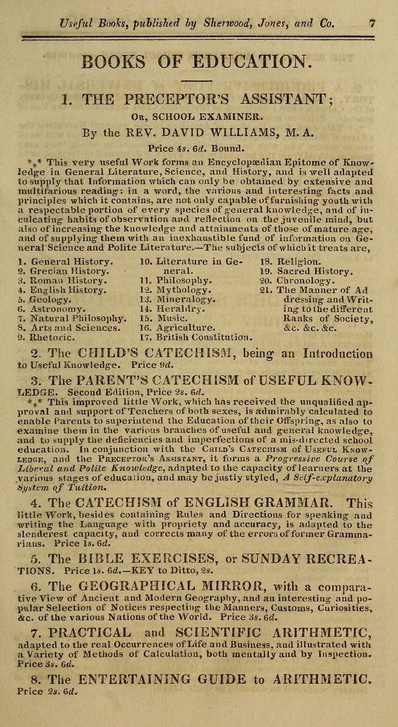 BOOKS OF EDUCATION, 1. THE PRECEPTOR'S ASSISTANT; Or, school examiner. By the REV. DAVID WILLIAMS, M. A. Price 4*. 6rf. Bound. *^* This very useful Work forms an Encyclopaedian Epitome of Know- ledge in General Literature, Science, and History, and is well adapted to supply that luformation which can only be obtained by extensive and multifarious reading: in a word, the various and interesting' facts and principles which it contains, are not only capable of furnisiiing youth with a respectable portion of every species of general knowledge, and of in- culcating habits of observation and reflection on the juvenile mind, but also of increasing the knowledge and attainments of those of mature age, and of supplying them with an inexhaustible fund of information on Ge- neral Science and Polite Literature.—The subjects of whicbit treats are, 1. General History. 10. Literature in Ge- 18. Religion. S. Grecian History. neral. 19. Sacred History. ;?. Roman History. 11. Philosophy. 20. Chronology. 4. English History. 13. Mythology. 21. The Manner of Ad 3. Geology. IJ. Mineralogy. dressing and Writ- C. Astronomy. 14. Heraldry. ing to the different 7. Natural Philosophy. 15. Music. Ranks of Society, 5. Arts and Sciences. IG. Agiicullure. &c. «&c. &c. 9. Rhetoric. 17. British Constitution. 2. The CHILD'S CATECHISM, beiii^ an Introduction to Useful Knowledge. Price 9rf, 3. The PARENT'S CATECHISM of USEFUL KNOW- LEDGE. Second Edition, Price 2s. 6rf. *^* This improved little Work, which has received the unqualified ap- proval and support of Teachers of both sexes, is admirably calculated to enable Parents to superintend the Education of their Offspring, as also to examine them in the various branches of useful and general knowledge, and to supply the deficiencies and imperfections of a mis-directed school education. In conjunction with the Child's Catechism of Usekul Know- tEDGE, and the Preceptor's Assistant, it forms a Progressive Course of Liberal and Polite Knowlndge, adapted to the capacity of learners at the various stages of educaiion, and may be justly styled, A StLf-explanatory Hf/stem of Tuition. 4. The CATECHISM of ENGLISH GRAMMAR. This little Work, besides containing Rules and Directions for speaking and writing the lianguage with propriety and accuracy, is adapted to the slenderest capacity, and corrects many of the errors of former Gramma- rians. Price Is. 6d. 5. The BIBLE EXERCISES, or SUNDAY RECREA- TIONS. Price 1*. 6d.—KEY to Ditto, 9.s. 6. The GEOGRAPHICAL MIRROR, with a compara- tive View of Ancient and Modern Geography, and an interesting and po- pular Selection of Notices resiiecting the Manners, Customs, Curiosities, &c. of the various Nations of the World. Price Ss. 6d. 7. PRACTICAL and SCIENTIFIC ARITHMETIC, adapted to the real Occurrences of Life and Business, and illustrated with a Variety of Methods of Calculation, both mentally and by Inspection. Price 3a. 6a. 8. The ENTERTAINING GUIDE to ARITHMETIC. Price 2s, dd.