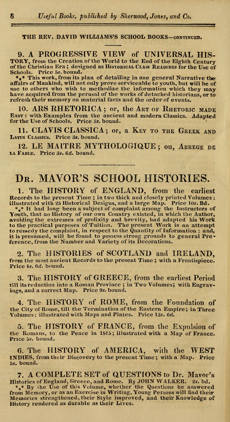 THE REV. DAVID WILLIAMS'S SCHOOL BOOKS-continued. 9. A PROGRESSEVE VIEW of UNIVERSAL HIS- TORY, from the Creation of tlie World to the End of the Eighth Century of the Christian Era ; designed as Historical Class Readings for the Use of Schools. Price bs. bound. •»* This work, from its plan of detailing in one general Narrative the affairs of Mankind, will not only prove serviceable to youth, but will be of use to others who wish to methodize the information which they may have acquired from the perusal of the works of detached historians, or to refresh their memory on material facts and the order of events. 10. ARS RHETORICA; or, the Art of Rhetoric made East : with Examples from the ancient and modern Classics. Adapted for the Use of Schools. Price 3s. bound. 11. CLAVIS CLASSICA; or, a Key to the Greek and Latin Classics. Price 3s. bound. 12. LE MAITRE MYTHOLOGiaUE ; ou, Abregp de LA Fable. Price 3s. 6d. bound. Dk. MAYOR'S SCHOOL HISTORIES. 1. The HISTORY of ENGLAND, from the earliest Records to the present Time ; in two thick and closely printed Volumes : illustrated with 23 Historical Designs, and a large Map. Price lOs. Bd. *^* It had long been a subject of complaint among the Instructors of Youth, that no History of our own Country existed, in which the Author, avoiding the extremes of prolixity and brevity, had adapted his Work to tlie practical purposes of Tuition. The present Work is an attempt to remedy the complaint, in respect to the Quantity of Information : and, it is presumed, will be found to possess strong grounds to general Pre- ference, from the Number and Variety of its Decorations. 2. The HISTORIES of SCOTLAND and IRELAND, from the most ancient Records to the i)resent Time ; Avith a Frontispiece. Price is. 6d. bound. 3. The HISTORY of GREECE, from the earliest Period till its reduction into a R.oman Province ; in Two Volumes; with Engrav- ings, and a correct Map. Price 9*. bound. 4. The HISTORY of ROME, from the Foundation of the City of Rome, till the Termination of the Eastern Empire; in Three Volumes : illustrated with Maps and Plates. Price 13s. 6d. 5. The HISTORY of FRANCE, from the Expulsion of the Romans, to the Peace in 1815; illustrated with a Map of France. Price bs. bound. 6. The HISTORY of AMERICA, with the WEST INDIES, from their Discovery to the iiresent Time; with a Map. Price 5s, bound. 7. A COMPLETE SET of aUESTIONS to Dr. Mavor's Histories of England, Greece, and Rome, By JOHN WALKER. 2s. bd. • ^* By ihe Use of this Volume, whether the Questions be answered from Memory, or as an Exercise in Writing, Young Persons will find their Memories strengthened, their Style improved, and their Knowledge of History rendered as durable as their Lives.