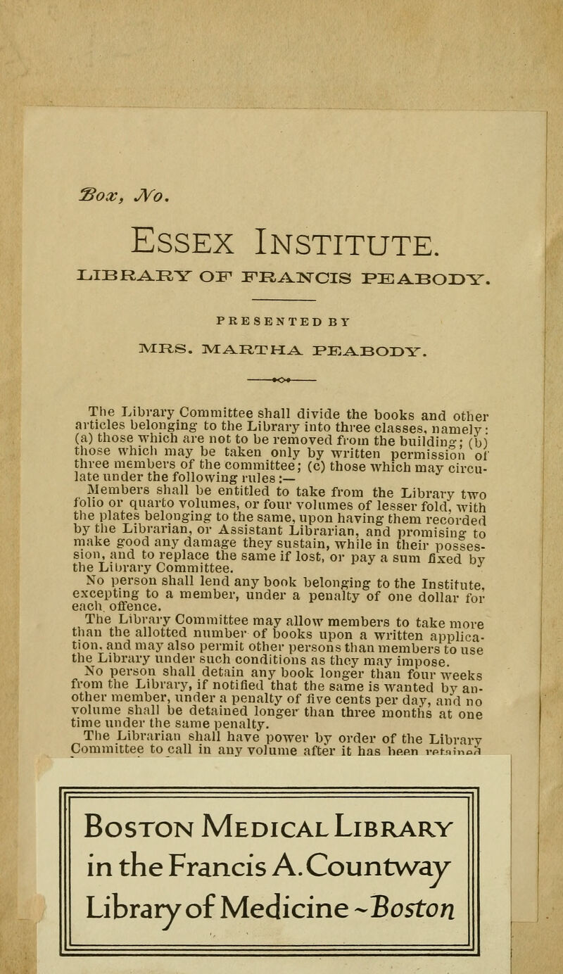 Sox, JVo. Essex Institute. LIBRARY OF iPR^lsrCIS PEABODY. PRESENTED BY The Library Committee shall divide the books and other articles belonging to the Library into three classes, namely (a) those which are not to be removed from the building-; (b) those whicli may be taken only by written permission of three members of the committee; (c) those which mav circu- late under the following rules :— Members shall be entitled to take from the Library two folio or quarto volumes, or four volumes of lesser fold, with the plates belonging to the same, upon having them recorded by the Librarian, or Assistant Librarian, and promisino- to make good any damage they sustain, while in their posses- sion, and to replace the same if lost, or pay a sum fixed bv the Liijrary Committee. ^ No person shall lend any book belonging to the Institute excepting to a member, under a penalty of one dollar for each, offence. The Library Committee may allow members to take more tliau the allotted number of books upon a written applica- tion, and may also permit other persons than members to use the Library under such conditions as they may impose. No person shall detain any book longer than four weeks from the Library, if notified that the same is wanted by an- other member, under a penalty of five cents per day, and no volume shall be detained longer than three months at one time under the same penalty. The Librarian shall have power by order of the Library Committee to call in any volume after it has been vptiinoH Boston Medical Library in the Francis A.Countway Library of Medicine --Boston