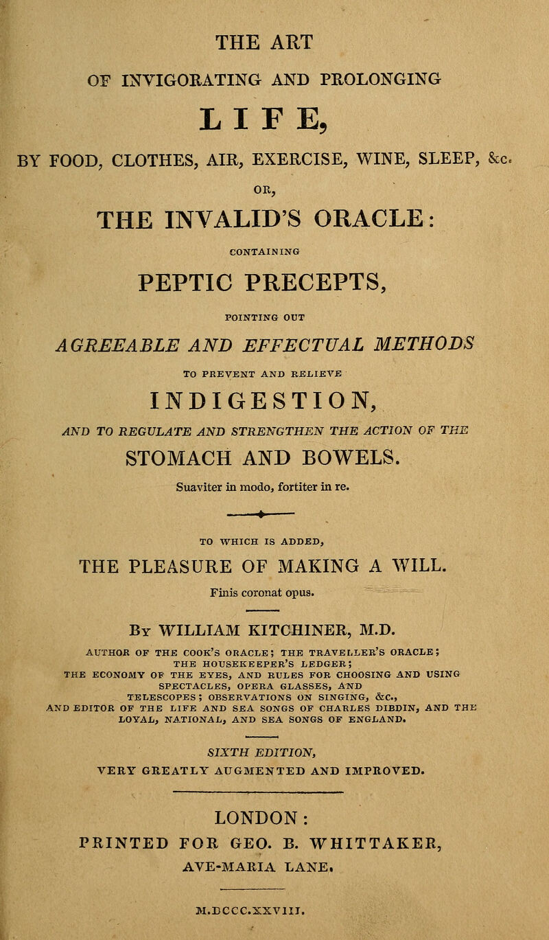 THE ART OF INVIGORATING AND PROLONGING LIFE, BY FOOD, CLOTHES, AIR, EXERCISE, WINE, SLEEP, &c. OR, THE INVALID'S ORACLE: CONTAINING PEPTIC PRECEPTS, POINTING OUT AGREEABLE AND EFFECTUAL METHODS TO PREVENT AND BELIEVE INDIGESTION, AND TO REGULATE AND STRENGTHEN THE ACTION OF THE STOMACH AND BOWELS. Suaviter in modo, fortiter in re. 4 TO WHICH IS ADDED, THE PLEASURE OF MAKING A WILL. Finis coronat opus. By WILLIAM KITCHINER, M.D. AUTHOR OF THE COOK's ORACIiE ? THE TRAVELLER'S ORACLE; THE housekeeper's LEDGER 5 the economy ob' the eyes, and rules for choosing and using spectacles, opera glasses, and telescopes; observations on singing, &c., and editor of the life and sea songs of charles dibdin, and the loyal, national, and sea songs of england. SIXTH EDITION, VERY GREATLY AUGMENTED AND IMPROVED. LONDON: PRINTED FOR GEO. B. WHITTAKER, AVE-MARIA LANE, M.DCCC.XXVIII.