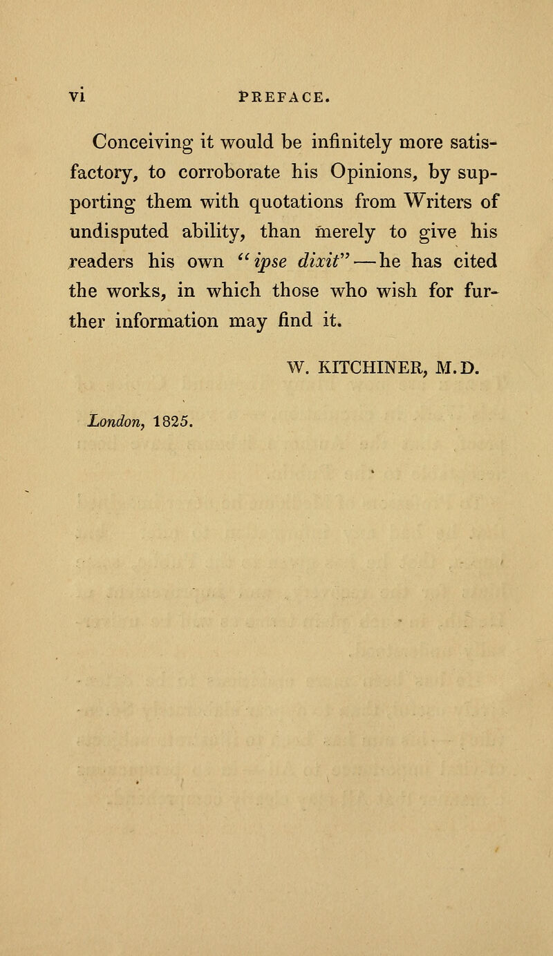 Conceiving it would be infinitely more satis- factory, to corroborate his Opinions, by sup- porting them with quotations from Writers of undisputed ability, than merely to give his readers his own «pse dixif — he has cited the works, in which those who wish for fur« ther information may find it. W. KITCHINER, M.D. London, 1825.