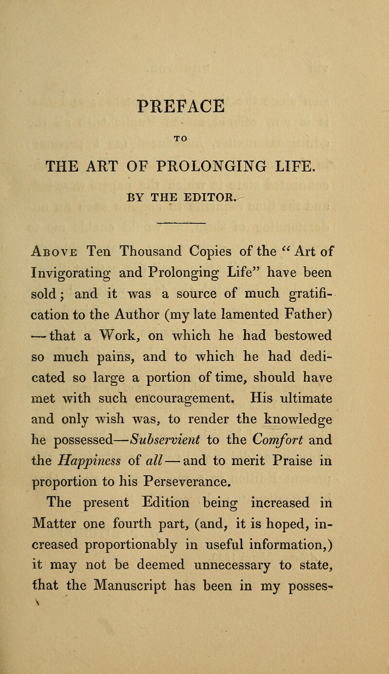 TO THE AKT OF PROLONGING LIFE. BY THE EDITOR. Above Ten Thousand Copies of the Art of Invigorating and Prolonging Life have been sold; and it was a source of much gratifi- cation to the Author (my late lamented Father) — that a Work, on which he had bestowed so much pains, and to which he had dedi- cated so large a portion of time, should have met with such encouragement. His ultimate and only wish was, to render the knowledge he possessed—Subservient to the Comfort and the Happiness oi all — and to merit Praise in proportion to his Perseverance. The present Edition being increased in Matter one fourth part, (and, it is hoped, in- creased proportionably in useful information,) it may not be deemed unnecessary to state, that the Manuscript has been in my posses^
