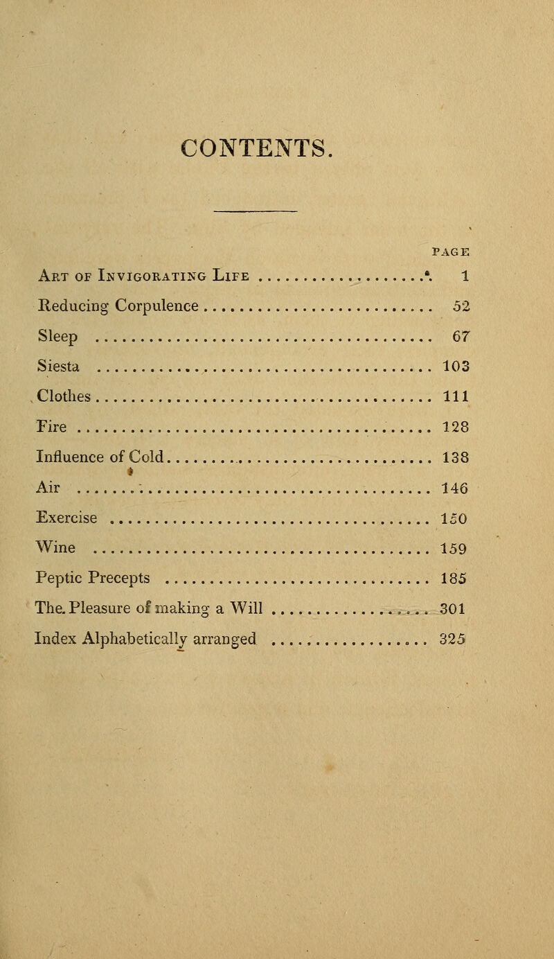 CONTENTS PAGE Art of Invigorating Life •. 1 Reducing Corpulence 52 Sleep 67 Siesta 103 .Clothes Ill Fire 128 Influence of Cold 138 Air 146 Exercise 150 Wine 159 Peptic Precepts 185 The. Pleasure of making a Will 301 Index Alphabetically arranged «.. 325