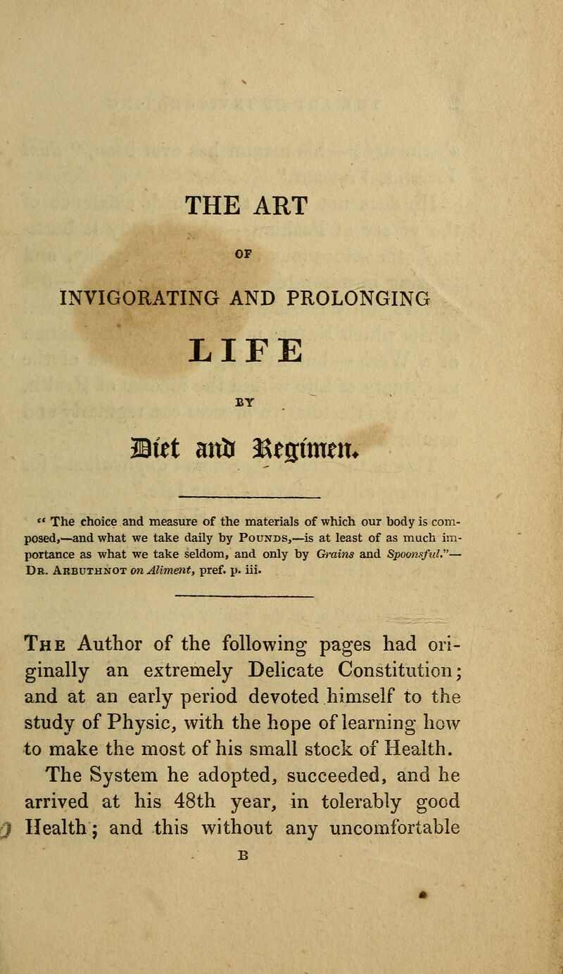 THE ART OF INVIGORATING AND PROLONGING LIFE BY ~ Mtt atiir asesimem  The choice and measure of the materials of which our body is com- posed,—and what we take daily by Pounds,—is at least of as much im- portance as what we take seldom, and only by Grains and Spoonsful.— Dr. Arbuthnot on Aliment, pref. p. iii. The Author of the following pages had ori- ginally an extremely Delicate Constitution; and at an early period devoted himself to the study of Physic, with the hope of learning how to make the most of his small stock of Health. The System he adopted, succeeded, and he arrived at his 48th year, in tolerably good Health; and this without any uncomfortable