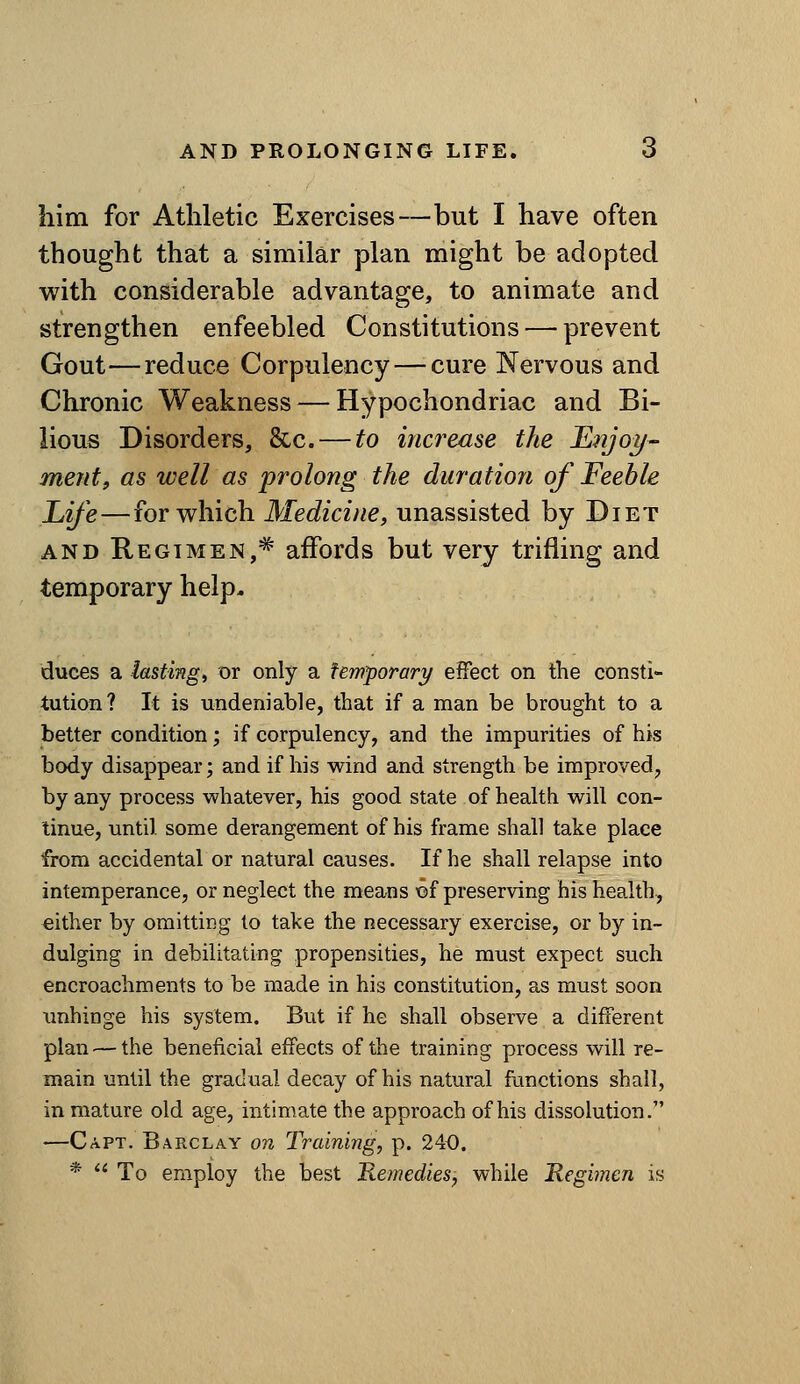 him for Athletic Exercises—but I have often thought that a similar plan might be adopted with considerable advantage, to animate and strengthen enfeebled Constitutions — prevent Gout—reduce Corpulency — cure Nervous and Chronic Weakness — Hypochondriac and Bi- lious Disorders, &c. — to increase the EnjoT/- merit, as well as prolong the duration of Feeble Life—for which Medicine, unassisted by Diet AND Regimen,^ affords but very trifling and temporary help. duces a iasting, or only a temporary effect on the consti- tution? It is undeniable, that if a man be brought to a better condition; if corpulency, and the impurities of his body disappear; and if his wind and strength be improved, by any process whatever, his good state of health will con- tinue, until some derangement of his frame shall take place from accidental or natural causes. If he shall relapse into intemperance, or neglect the means ©f preserving his health, either by omitting to take the necessary exercise, or by in- dulging in debilitating propensities, he must expect such encroachments to be made in his constitution, as must soon xmhinge his system. But if he shall observe a different plan^—the beneficial effects of the training process will re- main until the gradual decay of his natural functions shall, in mature old age, intimate the approach of his dissolution.' —Capt. Barclay on Training, p. 240. *  To employ the best Remedies, while 'Regimen is