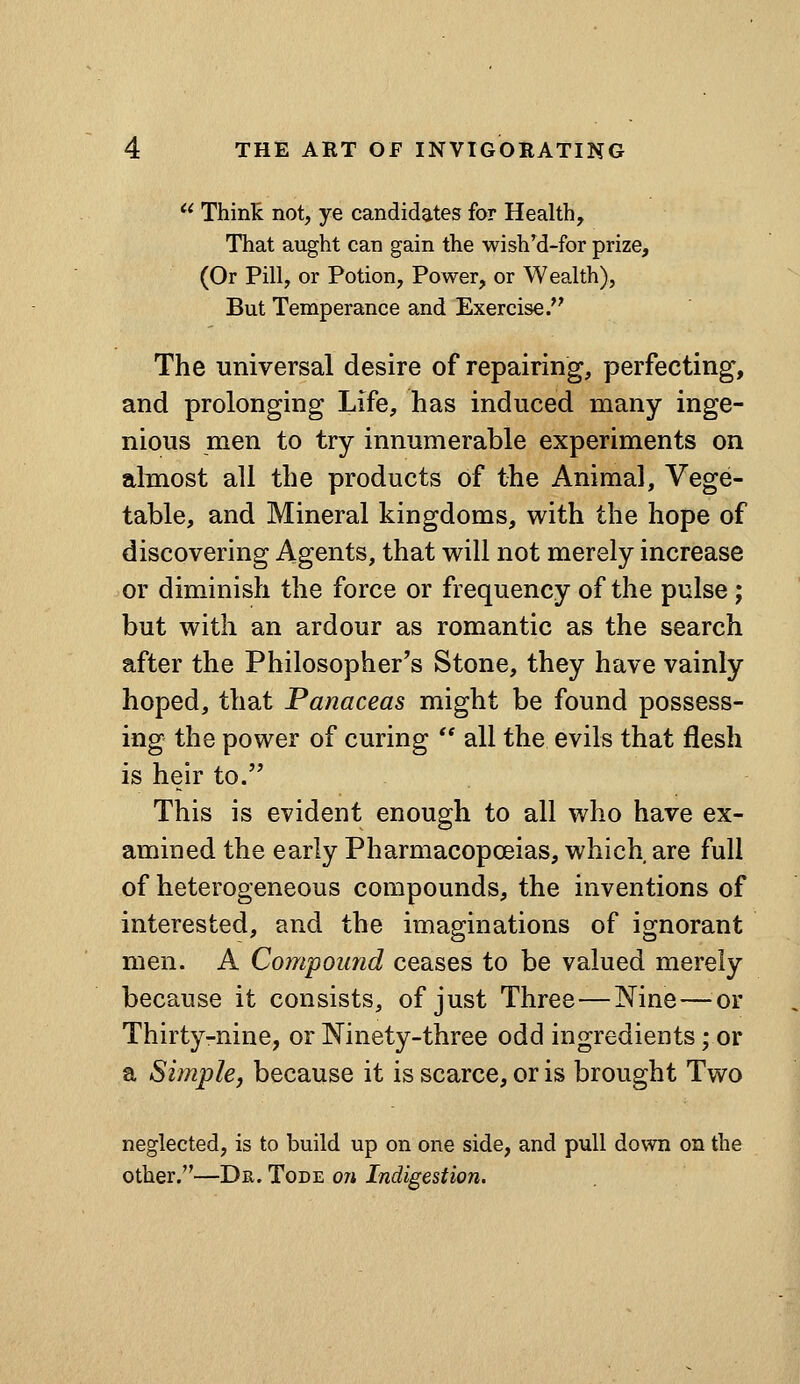 '^ Thinli not, ye candidates for Health, That aught can gain the wish'd-for prize, (Or Pill, or Potion, Power, or Wealth), But Temperance and Exercise. The universal desire of repairing, perfecting, and prolonging Life, has induced many inge- nious men to try innumerable experiments on almost all the products of the Animal, Vege- table, and Mineral kingdoms, with the hope of discovering Agents, that will not merely increase or diminish the force or frequency of the pulse; but with an ardour as romantic as the search after the Philosopher's Stone, they have vainly hoped, that Panaceas might be found possess- ing the power of curing  all the evils that flesh is heir to. This is evident enough to all who have ex- amined the early Pharmacopoeias, which are full of heterogeneous compounds, the inventions of interested, and the imaginations of ignorant men. A Compound ceases to be valued merely because it consists, of just Three—Nine—^^or Thirty-nine, or Ninety-three odd ingredients; or a Simple J because it is scarce, or is brought Two neglected, is to build up on one side, and pull down on the other.—Dr. Tode ow Indigestion.