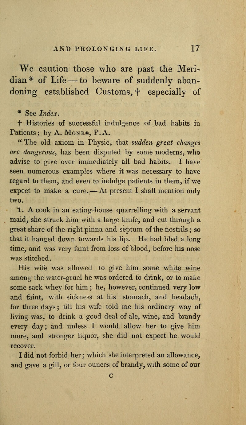 We caution those who are past the Meri- dian^ of Life — to beware of suddenly aban- doning established Customs, f especially of * See Index. f Histories of successful indulgence of bad habits in Patients; by A. Monr®, P.A.  The old axiom in Physic, that sudden great changes are dangerous^ has been disputed by some moderns, who advise to give over immediately all bad habits. I have seen numerous examples where it was necessary to have regard to them, and even to indulge patients in them, if we expect to make a cure. — At present I shall mention only two. 1. A cook in an eating-house quarrelling with a servant maid, she struck him with a large knife, and cut through a great share of the right pinna and septum of the nostrils; so that it hanged down towards his lip. He had bled a long time, and was very faint from loss of blood, before his nose was stitched. His wife was allowed to give him some white wine among the water-gruel he was ordered to drink, or to make some sack whey for him; he, however, continued very low and faint, with sickness at his stomach, and headach, for three days; till his wife told me his ordinary way of living was, to drink a good deal of ale, wine, and brandy every day; and unless I would allow her to give him more, and stronger liquor, she did not expect he would recover. I did not forbid her; which she interpreted an allowance, and gave a gill, or four ounces of brandy, with some of our C