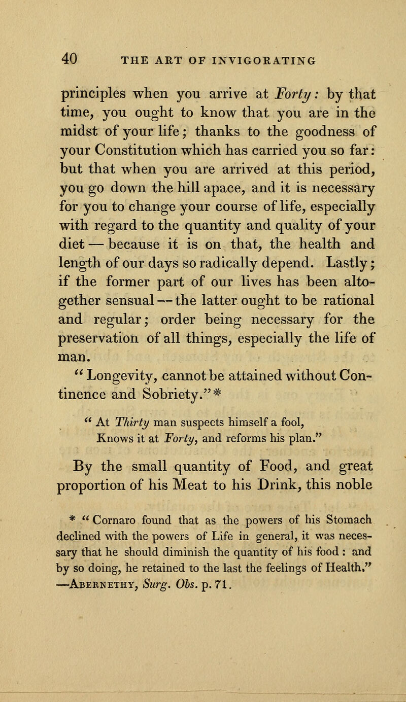 principles when you arrive at Forty: by that time, you ought to know that you are in the midst of your life; thanks to the goodness of your Constitution which has carried you so far; but that when you are arrived at this period, you go down the hill apace, and it is necessary for you to change your course of life, especially with regard to the quantity and quality of your diet — because it is on that, the health and length of our days so radically depend. Lastly; if the former part of our lives has been alto- gether sensual — the latter ought to be rational and regular; order being necessary for the preservation of all things, especially the life of man. Longevity, cannot be attained without Con- tinence and Sobriety. =^  At Thirty man suspects himself a fool, Knows it at Forty, and reforms his plan. By the small quantity of Food, and great proportion of his Meat to his Drink, this noble *  Cornaro found that as the powers of his Stomach declined with the powers of Life in general, it was neces- sary that he should diminish the quantity of his food : and by so doing, he retained to the last the feelings of Health, —Abernethy, Surg. Obs. p. 71.