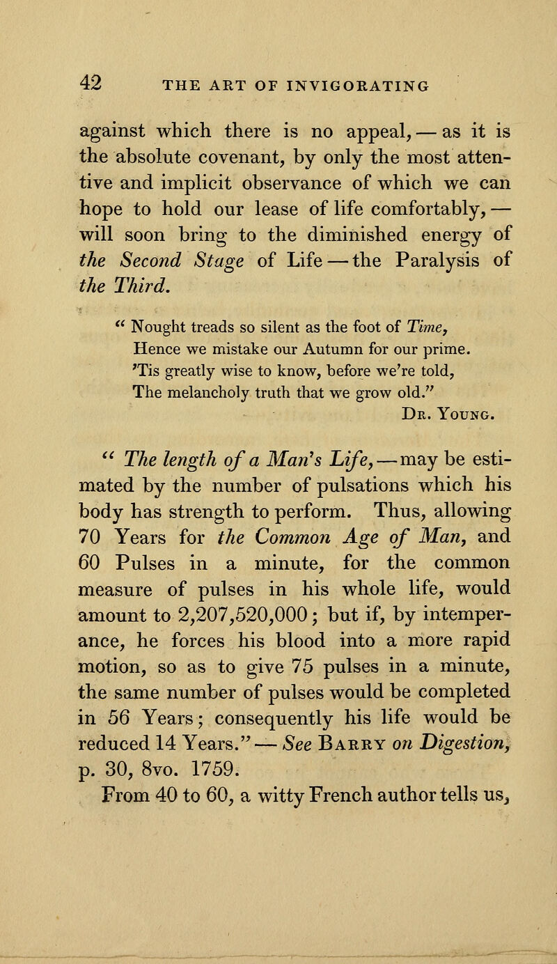 against which there is no appeal, — as it is the absolute covenant, by only the most atten- tive and implicit observance of which we can hope to hold our lease of life comfortably, — will soon bring to the diminished energy of the Second Stage of Life — the Paralysis of the Third. '* Nought treads so silent as the foot of Timey Hence we mistake our Autumn for our prime. 'Tis greatly wise to know, before we're told, The melancholy truth that we grow old. Dr. Young. '' The length of a Man's Life,—may be esti- mated by the number of pulsations which his body has strength to perform. Thus, allowing 70 Years for the Common Age of Man, and 60 Pulses in a minute, for the common measure of pulses in his whole life, would amount to 2,207,520,000; but if, by intemper- ance, he forces his blood into a more rapid motion, so as to give 75 pulses in a minute, the same number of pulses would be completed in 3Q Years; consequently his life would be reduced 14 Years. — *See Barry oji Digestion, p. 30, 8vo. 1759. From 40 to 60, a witty French author tells usj