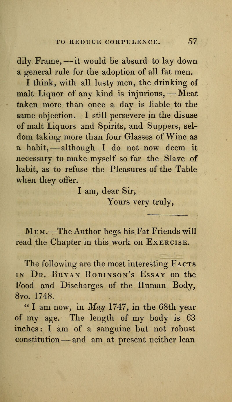 dily Frame,— it would be absurd to lay down a general rule for the adoption of all fat men. I think, with all lusty men, the drinking of malt Liquor of any kind is injurious, — Meat taken more than once a day is liable to the same objection. I still persevere in the disuse of malt Liquors and Spirits, and Suppers, sel- dom taking more than four Glasses of Wine as a habit, — although I do not now deem it necessary to make myself so far the Slave of habit, as to refuse the Pleasures of the Table when they offer. I ara^ dear Sir, Yours very truly, Mem.—The Author begs his Fat Friends will read the Chapter in this work on Exercise. The following are the most interesting Facts IN Dr. Bryan Robinson's Essay on the Food and Discharges of the Human Body, 8vo. 1748.  I am now, in May 1747, in the 68th year of my age. The length of my body is 63 inches: I am of a sanguine but not robust constitution — and am at present neither lean