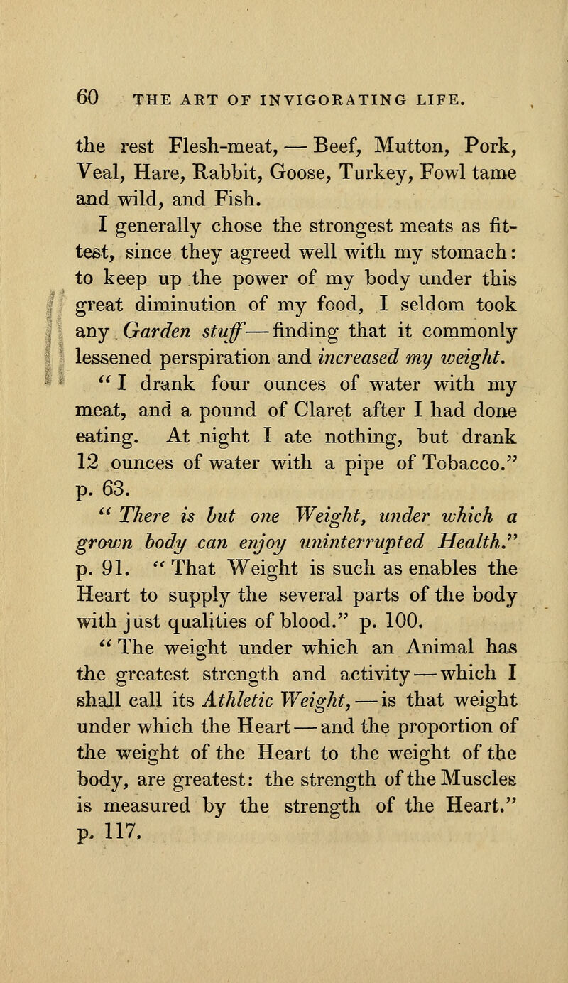 the rest Flesh-meat, — Beef, Mutton, Pork, Veal, Hare, Rabbit, Goose, Turkey, Fowl tame £ind wild, and Fish. I generally chose the strongest meats as fit- test, since they agreed well with my stomach: to keep up the power of my body under this I. great diminution of my food, I seldom took 11 any. Garden stuff— finding that it commonly 11 lessened perspiration and increased my vjeight. * ^ I drank four ounces of water with my meat, and a pound of Claret after I had done eating. At night I ate nothing, but drank 12 ounces of water with a pipe of Tobacco. p. 63. '^ There is hut one Weight, wider which a grown body can enjoy uninterrupted HealthJ'^ p. 91.  That Weight is such as enables the Heart to supply the several parts of the body with just qualities of blood. p. 100.  The weight under which an Animal has the greatest strength and activity — which I shall call its Athletic Weight, — is that weight under which the Heart — and the proportion of the weight of the Heart to the weight of the body, are greatest: the strength of the Muscles is measured by the strength of the Heart. p. 117.