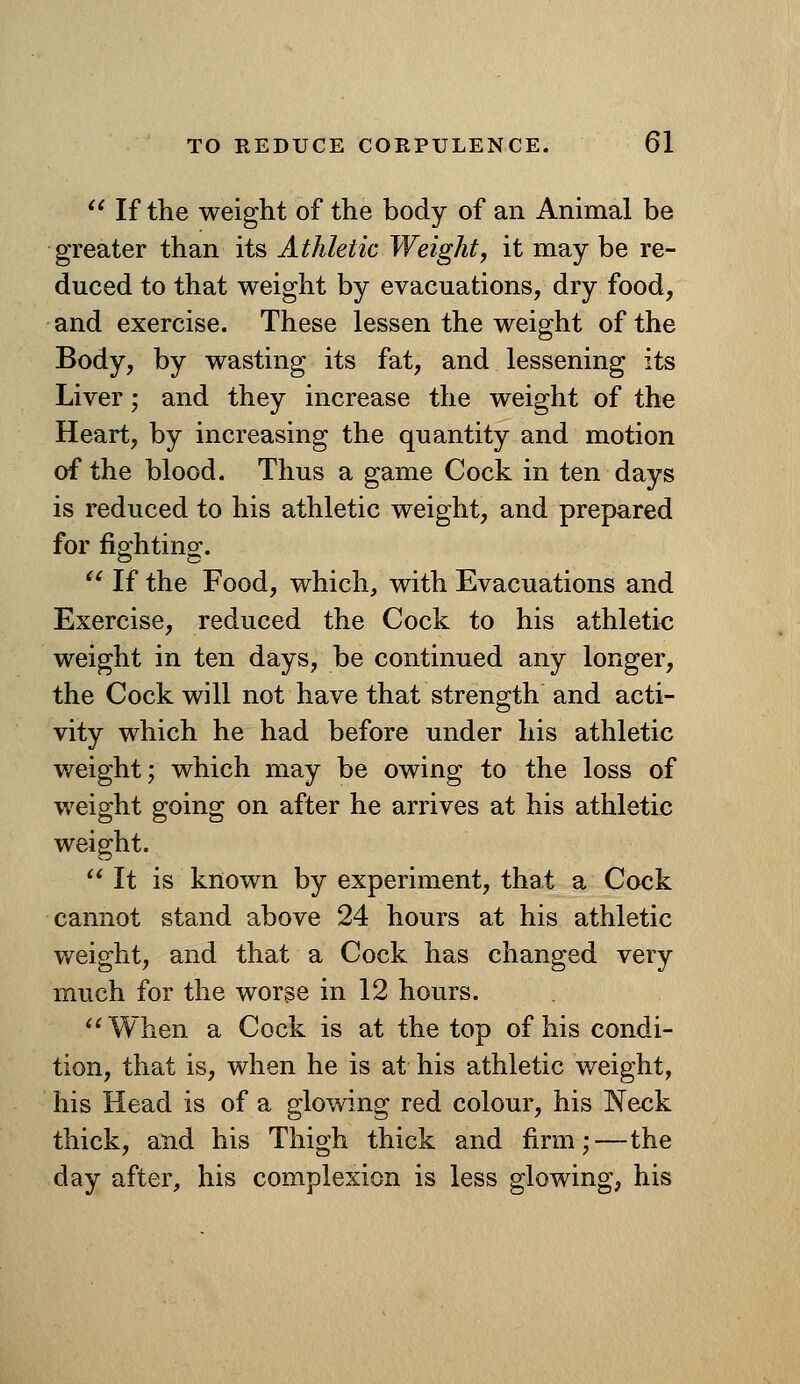  If the weight of the body of an Animal be greater than its Athletic Weight, it may be re- duced to that weight by evacuations, dry food, and exercise. These lessen the weight of the Body, by wasting its fat, and lessening its Liver; and they increase the weight of the Heart, by increasing the quantity and motion of the blood. Thus a game Cock in ten days is reduced to his athletic weight, and prepared for fip-htino^.  If the Food, which, with Evacuations and Exercise, reduced the Cock to his athletic weight in ten days, be continued any longer, the Cock will not have that strength and acti- vity which he had before under his athletic weight; which may be owing to the loss of weight going on after he arrives at his athletic weight.  It is known by experiment, that a Cock cannot stand above 24 hours at his athletic weight, and that a Cock has changed very much for the worse in 12 hours. '^When a Cock is at the top of his condi- tion, that is, when he is at his athletic weight, his Head is of a glowing red colour, his Neck thick, and his Thigh thick and firm;—the day after, his complexion is less glowing, his