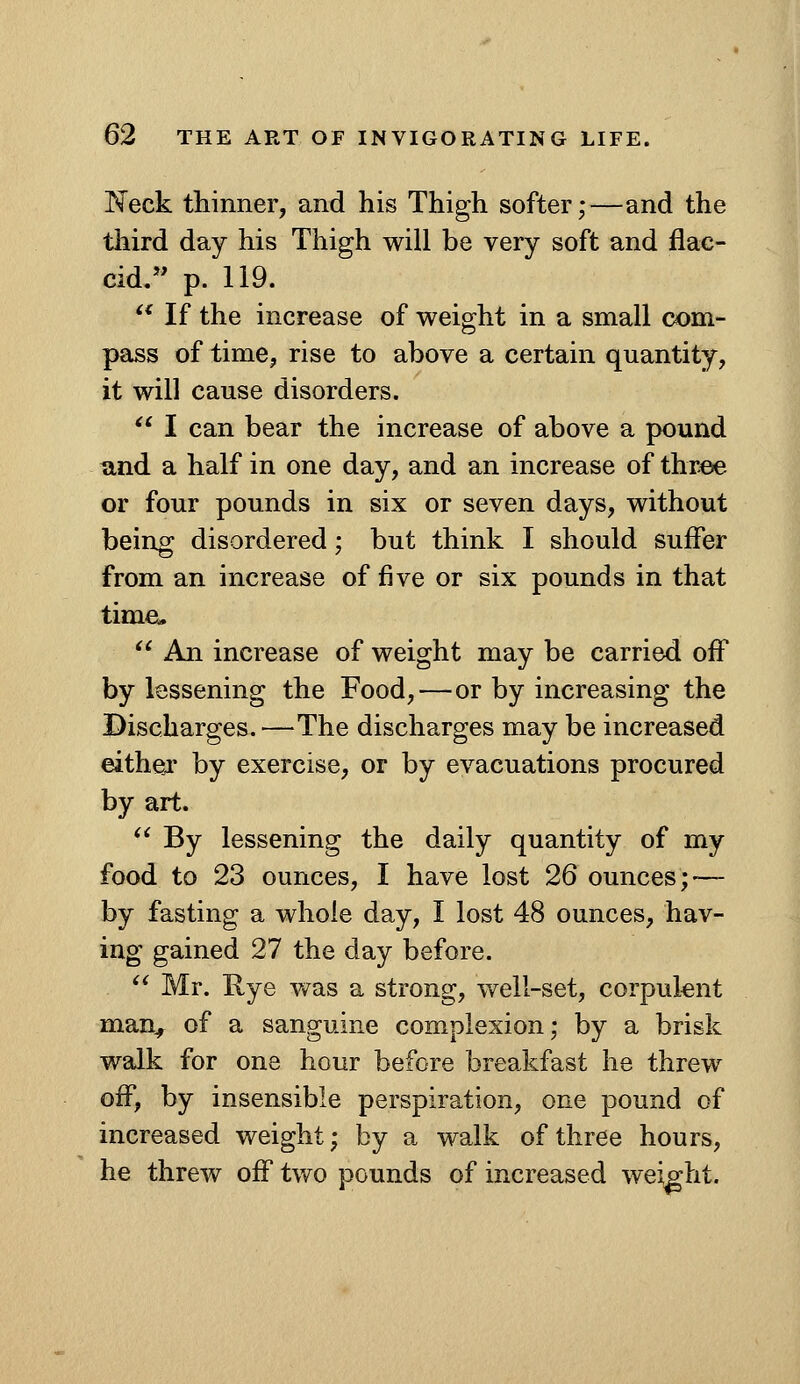 Neck thinner, and his Thigh softer;—and the tiiird day his Thigh will be very soft and flac- cid. p. 119. '* If the increase of weight in a small com- pass of time, rise to above a certain quantity, it will cause disorders. ^* I can bear the increase of above a pound and a half in one day, and an increase of three or four pounds in six or seven days, without being disordered; but think I should suffer from an increase of five or six pounds in that time. '* An increase of weight may be carried off by lessening the Food,—or by increasing the Discharges.—The discharges may be increased eithejr by exercise, or by evacuations procured by art. ^' By lessening the daily quantity of my food to 23 ounces, I have lost 26 ounces; — by fasting a whole day, I lost 48 ounces, hav- ing gained 27 the day before. ^^ Mr. Rye was a strong, well-set, corpulent man^ of a sanguine complexion; by a brisk walk for one hour before breakfast he threw off, by insensible perspiration, one pound of increased weight; by a walk of three hours, he threw off tv/o pounds of increased weight.