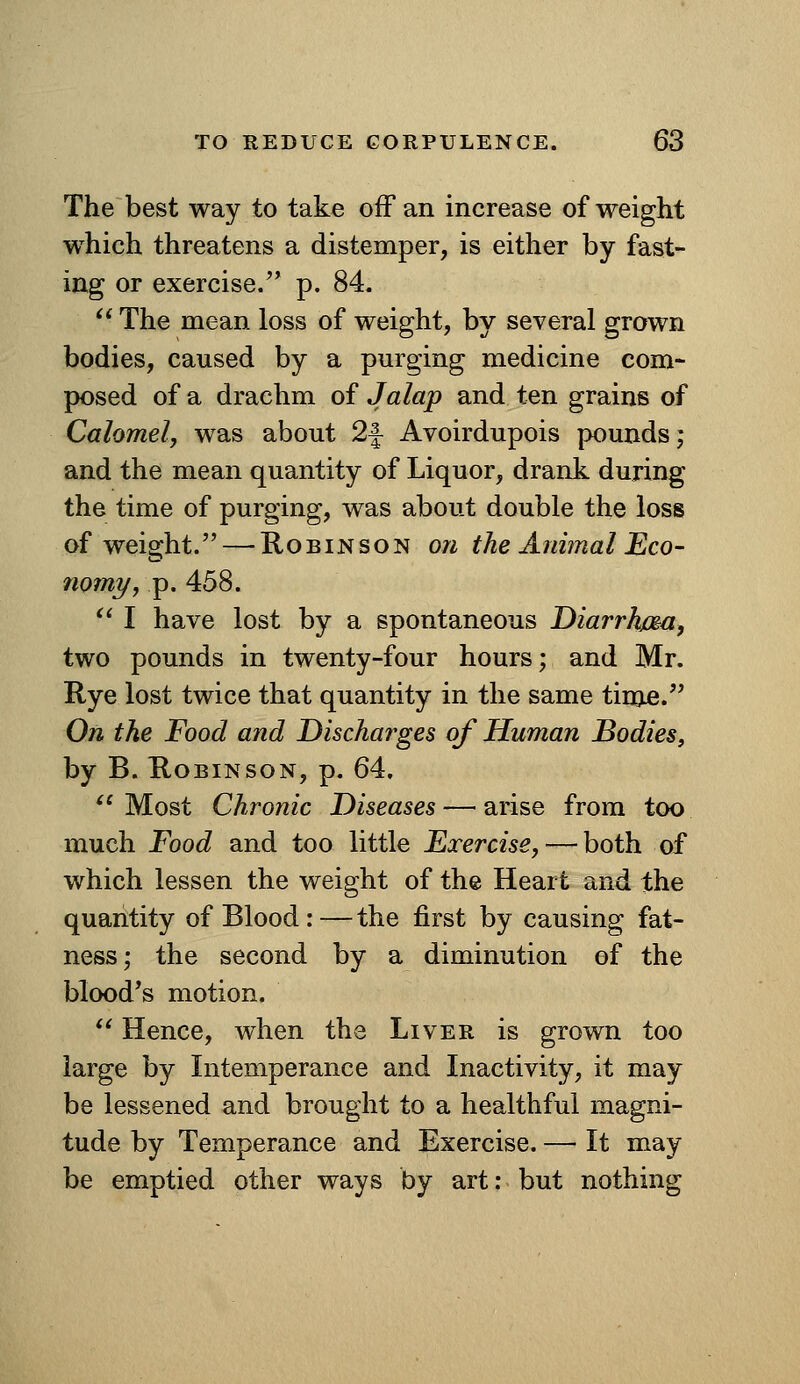 The best way to take off an increase of weight w^hich threatens a distemper, is either by fast- ing or exercise. p. 84.  The mean loss of weight, by several grown bodies, caused by a purging medicine com- posed of a drachm of Jalap and ten grains of Calomel, was about 2f Avoirdupois pounds; and the mean quantity of Liquor, drank during the time of purging, was about double the loss of weight. — Robinson on the Animal Eco- nomy, p. 458. '^ I have lost by a spontaneous DiarrJma, two pounds in twenty-four hours; and Mr. Rye lost twice that quantity in the same time. On the Food and Discharges of Human Bodies, by B. Robinson, p. 64. Most Chronic Diseases — arise from too much Food and too little Exercise, — both of which lessen the weight of the Heart and the quantity of Blood :—the first by causing fat- ness; the second by a diminution of the blood's motion. *' Hence, when the Liver is grown too large by Litemperance and Inactivity, it may be lessened and brought to a healthful magni- tude by Temperance and Exercise. — It may be emptied other ways by art: but nothing