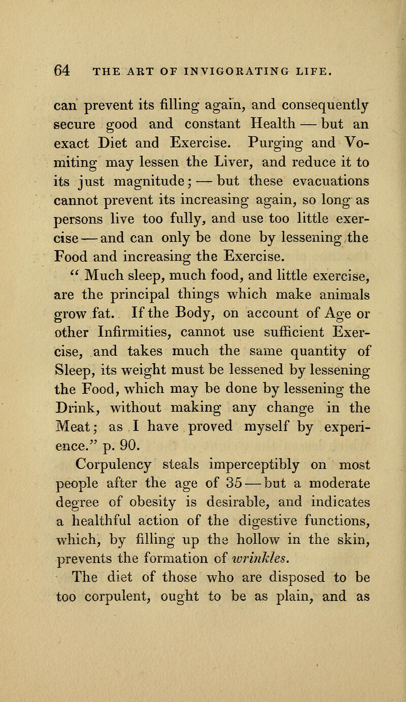 can prevent its filling again, and consequently secure good and constant Health — but an exact Diet and Exercise. Purging and Vo- miting may lessen the Liver, and reduce it to its just magnitude; — but these evacuations cannot prevent its increasing again, so long as persons live too fully, and use too little exer- cise— and can only be done by lessening the Food and increasing the Exercise.  Much sleep, much food, and little exercise, are the principal things which make animals grow fat. If the Body, on account of Age or other Infirmities, cannot use sufficient Exer- cise, and takes much the same quantity of Sleep, its weight must be lessened by lessening the Food, which may be done by lessening the Drink, without making any change in the Meat; as I have proved myself by experi- ence. p. 90. Corpulency steals imperceptibly on most people after the age of 35 — but a moderate degree of obesity is desirable, and indicates a healthful action of the digestive functions, which, by filling up the hollow in the skin, prevents the formation of ivrinkles. The diet of those who are disposed to be too corpulent, ought to be as plain, and as