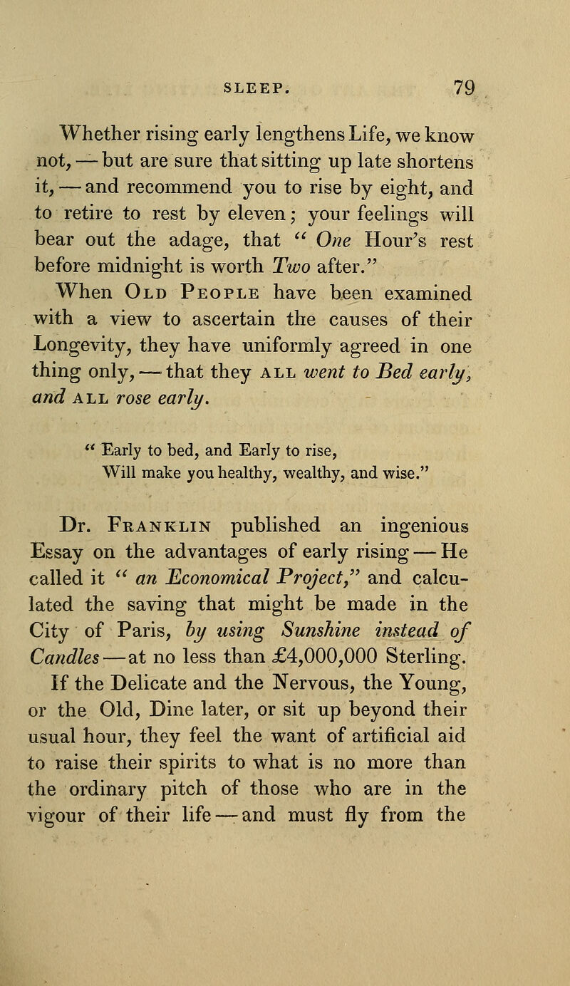 Whether rising early lengthens Life, we know not, — but are sure that sitting up late shortens it, — and recommend you to rise by eight, and to retire to rest by eleven; your feelings will bear out the adage, that  One Hour's rest before midnight is worth Two after. When Old People have been examined with a view to ascertain the causes of their Longevity, they have uniformly agreed in one thing only,— that they all went to Bed early, and ALL rose early.  Early to bed, and Early to rise, Will make you healthy, wealthy, and wise. Dr. Franklin published an ingenious Essay on the advantages of early rising — He called it '^ an Economical Project/' and calcu- lated the saving that might be made in the City of Paris, by using Sunshine instead of Candles—at no less than £4,000,000 Sterling. If the Delicate and the Nervous, the Young, or the Old, Dine later, or sit up beyond their usual hour, they feel the want of artificial aid to raise their spirits to what is no more than the ordinary pitch of those who are in the vigour of their life —and must fly from the