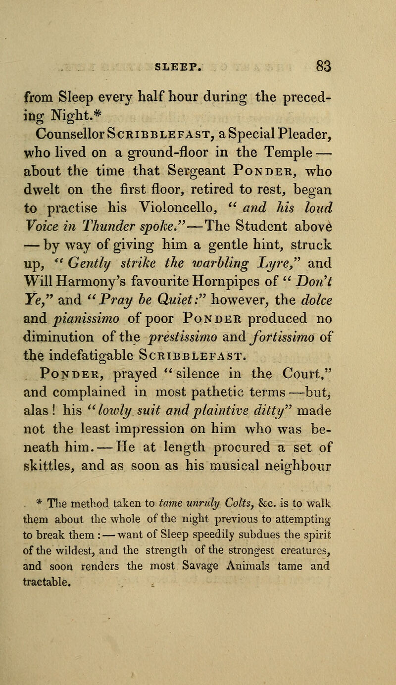 from Sleep every half hour during the preced- ing Night.^ Ck)unsellorScRiBBLEFAST, a Special Pleader, who lived on a ground-floor in the Temple -— about the time that Sergeant Ponder, who dwelt on the first floor, retired to rest, began to practise his Violoncello,  and Ms loud Voice in Thunder spoke,—The Student abov^ — by way of giving him a gentle hint, struck up, *' Gently strike the warbling JLyre,'^ and Will Harmony's favourite Hornpipes of  Dont Ye and ^^Prai/ be Quiet: however, the dolce ond pianissimo of poor Ponder produced no diminution of the prestissimo and fortissimo of the indefatigable Scribblefast. Ponder, prayed '^silence in the Court, and complained in most pathetic terms —but, alas! his ^'lowly suit and plaintive ditty made not the least impression on him who was be- neath him.— He at length procured a set of skittles, and as soon as his musical neighbour * Tlie method taken to tame unruly Colts, &c. is to walk them about the whole of the night previous to attempting to break them : — want of Sleep speedily subdues the spirit of the wildest, and the strength of the strongest creatures, and soon renders the most Savage Animals tame and tractable.