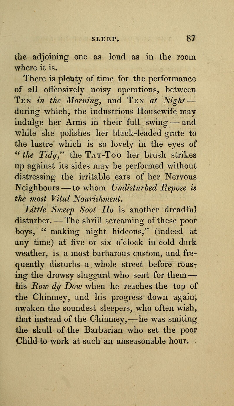 the adjoining one as loud as in the room where it is. There is pleJaty of time for the performance of all offensively noisy operations, between Ten in the Morning, and Ten at Night-^ during which, the industrious Housewife may indulge her Arms in their full swing — and while she polishes her black-leaded grate to the lustre which is so lovely in the eyes of '^ the Tidy/' the Tat-Too her brush strikes up against its sides may be performed without distressing the irritable ears of her Nervous Neighbours — to whom Undisturbed Repose is the most Vital Nourishment. Little Sweep Soot Ho is another dreadful disturber. — The shrill screaming of these poor boys,  making night hideous, (indeed at any time) at five or six o'clock in cold dark weather, is a most barbarous custom, and fre- quently disturbs a whole street before rous- ing the drowsy sluggard who sent for them—- his Row dy Dow when he reaches the top of the Chimney, and his progress down again, awaken the soundest sleepers, who often wish, that instead of the Chimney,—^he was smiting the skull of the Barbarian who set the poor Child to work at such an unseasonable hour. .