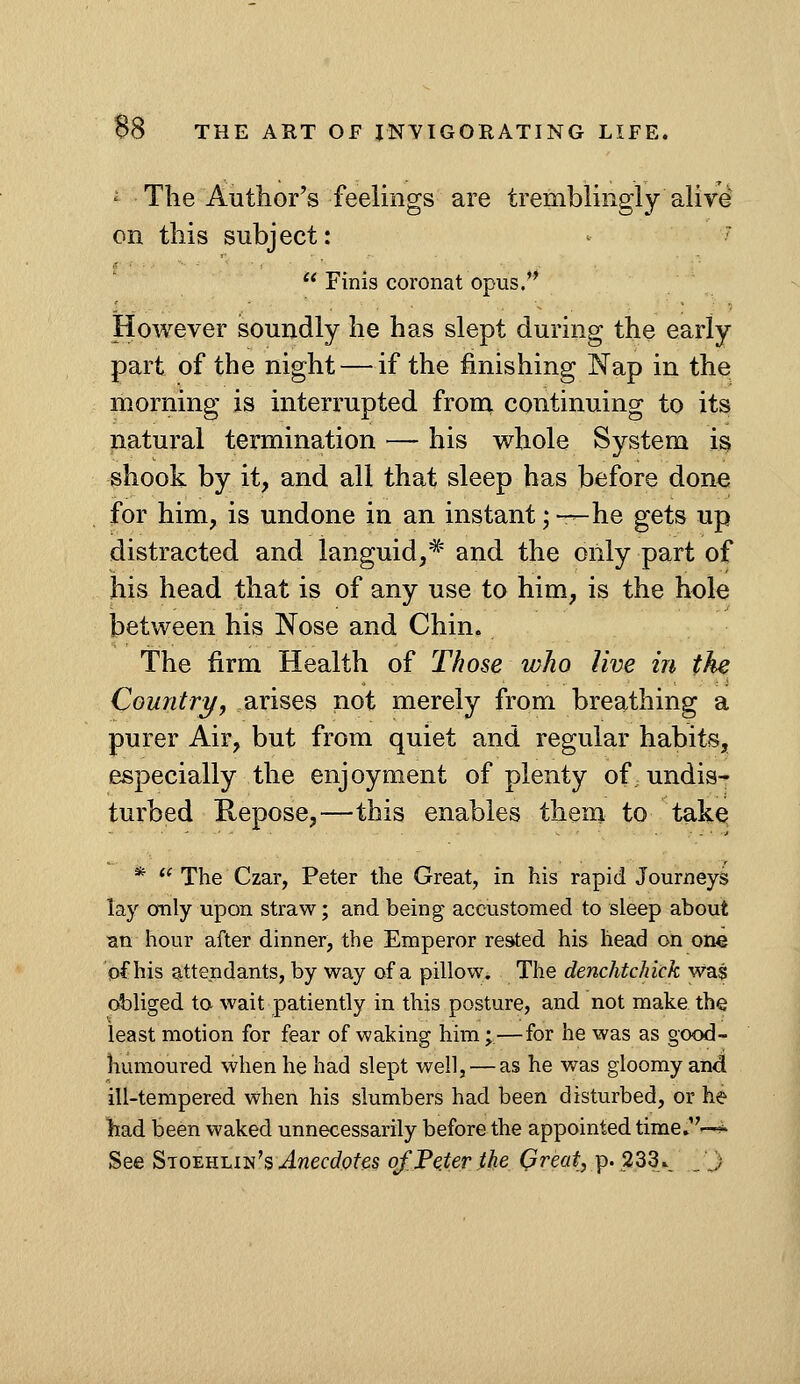 ' The Author's feelings are tremblingly alive on this subject: ' '  Finis coronat opus. However soundly he has slept during the early part of the night — if the finishing Nap in the morning is interrupted frona continuing to its natural termination — his whole System is shook by it, and all that sleep has before dona for him, is undone in an instant; —he gets up distracted and languid,^' and the only part of his head that is of any use to him, is the hole between his Nose and Chin. The firm Health of Those who live in the Country, arises not merely from breathing a purer Air, but from quiet and regular habits, especially the enjoyment of plenty of undis- turbed Kepose,—this enables them to take * *^ The Czar, Peter the Great, in his rapid Journeys lay only upon straw; and being accustomed to sleep about an hour after dinner, the Emperor rested his head on one of his attendants, by way of a pillow. The denchtchick was cAjliged to wait patiently in this posture, and not make the least motion for fear of waking him;—for he was as good- humoured when he had slept well, — as he was gloomy and ill-tempered when his slumbers had been disturbed, or he had been waked unnecessarily before the appointed time.—^ See Si oi^uhiii^s Anecdotes of Peter.the Qreat, p. 233^ ,'J