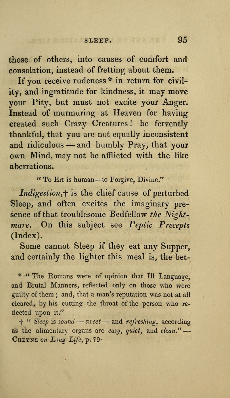 those of others, into causes of comfort and consolation, instead of fretting about them. If you receive rudeness^ in return for civil- ity, and ingratitude for kindness, it may move your Pity, but must not excite your Anger. Instead of murmuring at Heaven for having created such Crazy Creatures! be fervently thankful, that you are not equally inconsistent and ridiculous — and humbly Pray, that your own Mind, may not be afflicted with the like aberrations.  To Err is human—to Forgive, Divine. ' IndigestioUyf is the chief cause of perturbed Sleep, and often excites the imaginary pre- sence of that troublesome Bedfellow the Night- mare, On this subject see Peptic Precepts (Index). Some cannot Sleep if they eat any Supper, and certainly the lighter this meal is, the bet- *  The Romans were of opinion that 111 Language, and Brutal Manners, reflected only on those who were guilty of them ; and, that a man's reputation was not at all cleared, by his cutting the throat of the person who re- flected upon it. f  Sleep is sound — sweet — and refreshing, according as the alimentary organs are easy, quiet, and clean. — Cheyne on Long Life, p. 79*