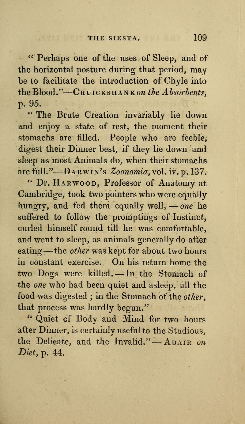  Perhaps one of the uses of Sleep, and of the horizontal posture during that period, may be to facilitate the introduction of Chyle into the Blood.—Cruickshan k on the Absorbents, p. 95.  The Brute Creation invariably lie down and enjoy a state of rest, the moment their stomachs are filled. People who are feeble, digest their Dinner best, if they lie down and sleep as most Animals do, when their stomachs are full.^^DARwiN^s Zoonomia,Yo\. iv. p. 137. '^ Dr. Harwood, Professor of Anatomy at Cambridge, took two pointers who were equally hungry, and fed them equally well, — owe he suffered to follow the promptings of Instinct, curled himself round till he was comfortable, and went to sleep, as animals generally do after eating-—the other was kept for about two hours in constant exercise. On his return home the two Dogs were killed. — In the Stomach of the one who had been quiet and asleep, all the food was digested ; in the Stomach of the other, that process was hardly begun.^' '* Quiet of Body and Mind for two hours after Dinner, is certainly useful to the Studious, the Delieate, and the Invalid.—Adair on Diet, p. 44.